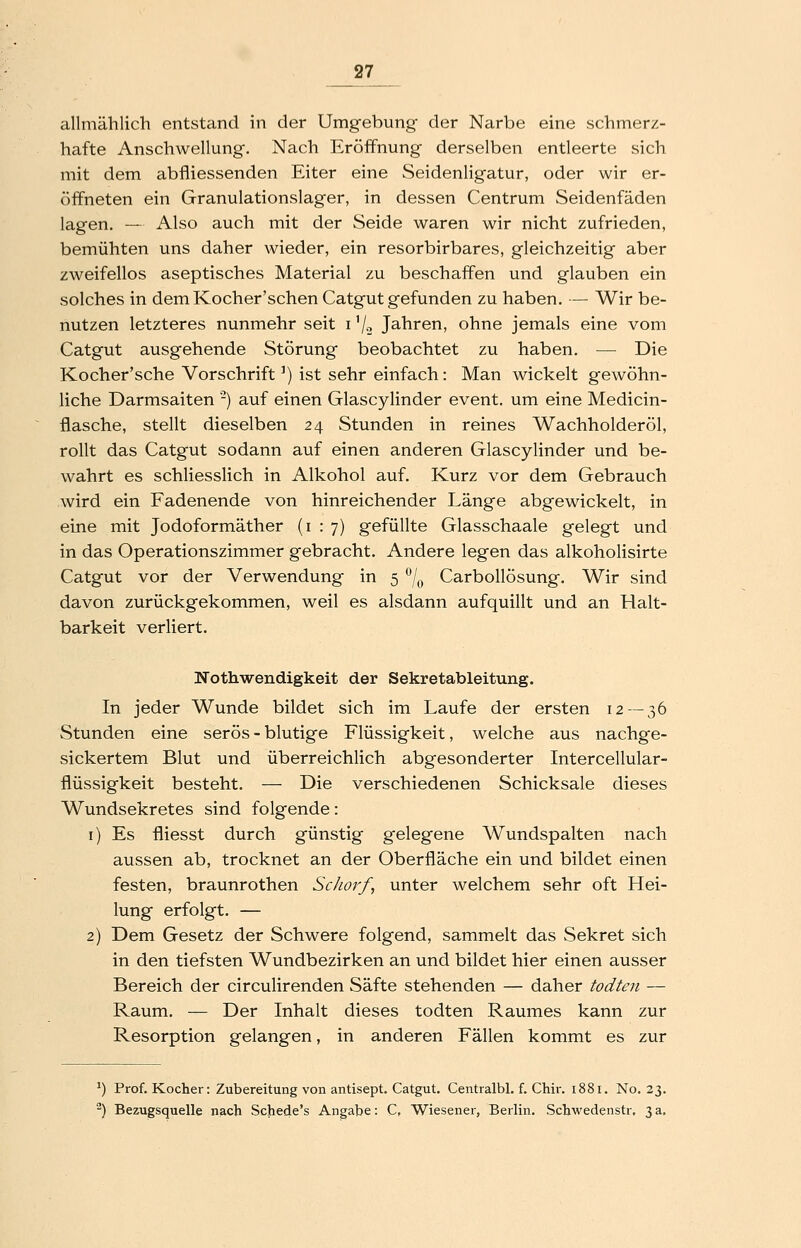 allmählich entstand in der Umgebung der Narbe eine schmerz- hafte Anschwellung. Nach Eröffnung derselben entleerte sich mit dem abfliessenden Eiter eine Seidenligatur, oder wir er- öffneten ein Granulationslager, in dessen Centrum Seidenfäden lagen. — Also auch mit der Seide waren wir nicht zufrieden, bemühten uns daher wieder, ein resorbirbares, gleichzeitig aber zweifellos aseptisches Material zu beschaffen und glauben ein solches in dem Kocher'schen Catgut gefunden zu haben. — Wir be- nutzen letzteres nunmehr seit i '/o Jahren, ohne jemals eine vom Catgut ausgehende Störung beobachtet zu haben. — Die Kocher'sche Vorschrift') ist sehr einfach: Man wickelt gewöhn- liche Darmsaiten '-) auf einen Glascylinder event. um eine Medicin- flasche, stellt dieselben 24 Stunden in reines Wachholderöl, rollt das Catgut sodann auf einen anderen Glascylinder und be- wahrt es schliesslich in Alkohol auf. Kurz vor dem Gebrauch wird ein Fadenende von hinreichender Länge abgewickelt, in eine mit Jodoformäther (1:7) gefüllte Glasschaale gelegt und in das Operationszimmer gebracht. Andere legen das alkoholisirte Catgut vor der Verwendung in 5 /^ Carbollösung. Wir sind davon zurückgekommen, weil es alsdann aufquillt und an Halt- barkeit verliert. Wothwendigkeit der Sekretableitung. In jeder Wunde bildet sich im Laufe der ersten 12 — 36 Stunden eine serös - blutige Flüssigkeit, welche aus nachge- sickertem Blut und überreichlich abgesonderter Intercellular- flüssigkeit besteht. — Die verschiedenen Schicksale dieses Wundsekretes sind folgende: i) Es fliesst durch günstig gelegene Wundspalten nach aussen ab, trocknet an der Oberfläche ein und bildet einen festen, braunrothen Schorf, unter welchem sehr oft Hei- lung erfolgt. — 2) Dem Gesetz der Schwere folgend, sammelt das Sekret sich in den tiefsten Wundbezirken an und bildet hier einen ausser Bereich der circulirenden Säfte stehenden — daher todten — Raum. — Der Inhalt dieses todten Raumes kann zur Resorption gelangen, in anderen Fällen kommt es zur ^) Prof. Kocher: Zubereitung von antisept. Catgut. Centralbl, f. Chir. 1881. No. 23. ) Bezugsquelle nach Schede's Angabe: C, Wiesener, Berlin. Schwedenstr, 3 a.