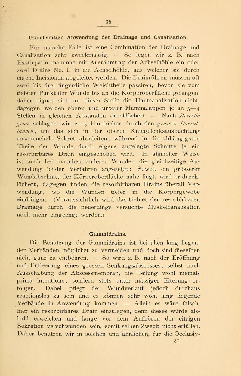 Gleichzeitige Anwendung der Drainage und Canalisation. Für manche Fälle ist eine Combination der Drainage und Canalisation sehr zweckmässig. — So legen wir z. B. nach Exstirpatio mammae mit Ausräumung der Achselhöhle ein oder zwei Drains No. I. in die Achselhöhle, aus welcher sie durch eigene Incisionen abg^eleitet werden. Die Drainröhren müssen oft zwei bis drei fingerdicke Weichtheile passiren, bevor sie vom tiefsten Punkt der Wunde bis an die Körperoberfläche gelangen, daher eignet sich an dieser Stelle die Hautcanalisation nicht, dagegen werden oberer und unterer Mammalappen je an 3—4 Stellen in gleichen Abständen durchlöchert. — Nach Rescctio gcim schlagen wir 2—3 Hautlöcher durch den grossen Dorsal- lappen, um das sich in der oberen Knieg^elenksausbuchtung ansammelnde Sekret abzuleiten, während in die abhängigsten Theile der Wunde durch eigens angelegte Schnitte je ein resorbirbares Drain eingeschoben wird. In ähnlicher Weise ist auch bei manchen anderen Wunden die gleichzeitige An- wendung beider Verfahren angezeigt: Soweit ein grösserer Wundabschnitt der Körperoberfläche nahe liegt, wird er durch- löchert , dagegen finden die resorbirbaren Drains überall Ver- wendung, wo die Wunden tiefer in die Körpergewebe eindringen. (Voraussichtlich wird das Gebiet der resorbirbaren Drainage durch die neuerdings versuchte Muskelcanalisation noch mehr eingeengt werden.) Gummidrains. Die Benutzung der Gummidrains ist bei allen lang liegen- den Verbänden möglichst zu vermeiden und doch sind dieselben nicht ganz zu entbehren. — So wird z. B. nach der Eröffnung und Entleerung eines grossen Senkungsabscesses, selbst nach Ausschabung der Abscessmembran, die Heilung wohl niemals prima intentione, sondern stets unter massiger Eiterung er- folgen. Dabei pflegt der Wundverlauf jedoch durchaus reactionslos zu sein und es können sehr wohl lang liegende Verbände in Anwendung kommen. — Allein es wäre falsch, hier ein resorbirbares Drain einzulegen, denn dieses würde als- bald erweichen und lange vor dem Aufhören der eitrigen Sekretion verschwunden sein, somit seinen Zweck nicht erfüllen. Daher benutzen wir in solchen und ähnlichen, für die Occlusiv- 3*