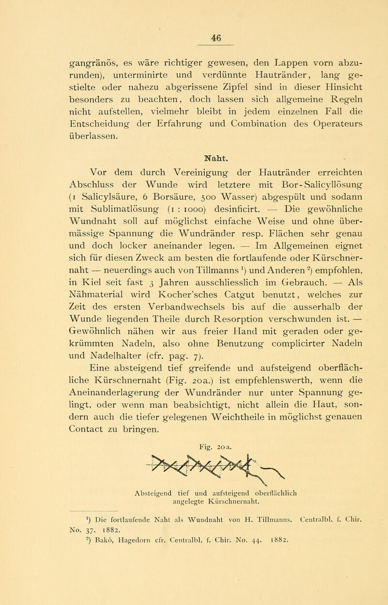 gangränös, es wäre richtiger gewesen, den Lappen vorn abzu- runden), unterminirte und verdünnte Hautränder, lang ge- stielte oder nahezu abgerissene Zipfel sind in dieser Hinsicht besonders zu beachten, doch lassen sich allgemeine Regeln nicht aufstellen, vielmehr bleibt in jedem einzelnen Fall die Entscheidung der Erfahrung und Combination des Operateurs überlassen. Naht. Vor dem durch Vereinigung der Hautränder erreichten Abschluss der Wunde wird letztere mit Bor-Salicyllösung (i Salicylsäure, 6 Borsäure, 500 Wasser) abgespült und sodann mit Sublimatlösung (i : 1000) desinficirt. — Die gewöhnliche Wundnaht soll auf möglichst einfache Weise und ohne über- mässige Spannung die Wundränder resp. Flächen sehr genau und doch locker aneinander legen. — Im Allgemeinen eignet sich für diesen Zweck am besten die fortlaufende oder Kürschner- naht — neuerdings auch von Tillmanns ^) und Anderen -) empfohlen, in Kiel seit fast 3 Jahren ausschliesslich im Gebrauch. — Als Nähmaterial wird Kocher'sches Catgut benutzt, welches zur Zeit des ersten Verbandwechsels bis auf die ausserhalb der Wunde liegenden Theile durch Resorption verschwunden ist. — Gewöhnlich nähen wir aus freier Hand mit geraden oder ge- krümmten Nadeln, also ohne Benutzung complicirter Nadeln und Nadelhalter (cfr. pag. 7). Eine absteigend tief greifende und aufsteigend oberfläch- liche Kürschnernaht (Fig. 20 a.) ist empfehlenswerth, wenn die Aneinanderlagerung der Wundränder nur unter Spannung ge- lingt, oder wenn man beabsichtigt, nicht allein die Haut, son- dern auch die tiefer gelegenen Weichtheile in möglichst genauen Contact zu bringen. Fig. 20 a. Absteigend tief und aufsteigend obeifläclilicli angelegte Küi-schnernaht. ^) Die fortlaufende Naht als Wundnaht von H. Tillmanns. Centralbl. f. Chir. No. 37. 1882. ) Bakö, Hagedorn cfr. Centralbl. f. Chir. No. 44. 1882.