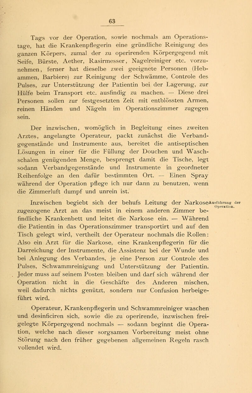 Tags vor der Operation, sowie nochmals am Operations- tage, hat die Krankenpflegerin eine gründliche Reinigung des ganzen Körpers, zumal der zu operirenden Körpergegend mit Seife, Bürste, Aether, Rasirmesser, Nagelreiniger etc. vorzu- nehmen, ferner hat dieselbe zwei geeignete Personen (Heb- ammen, Barbiere) zur Reinigung der Schwämme, Controle des Pulses, zur Unterstützung der Patientin bei der Lagerung, zur Hülfe beim Transport etc. ausfindig zu machen. — Diese drei Personen sollen zur festgesetzten Zeit mit entblössten Armen, reinen Händen und Nägeln im Operationszimmer zugegen sein. Der inzwischen, womöglich in Begleitung eines zweiten Arztes, angelangte Operateur, packt zunächst die Verband- gegenstände und Instrumente aus, bereitet die antiseptischen Lösungen in einer für die Füllung der Douchen und Wasch- schalen genügenden Menge, besprengt damit die Tische, legt sodann Verbandgegenstände und Instrumente in geordneter Reihenfolge an den dafür bestimmten Ort. — Einen Spray während der Operation pflege ich nur dann zu benutzen, wenn die Zimmerluft dumpf und unrein ist. Inzwischen begiebt sich der behufs Leitung der NarkoseAusfüiming der ... . Operation. zugezogene Arzt an das meist in einem anderen Zimmer be- findliche Krankenbett und leitet die Narkose ein. — Während die Patientin in das Operationszimmer transportirt und auf den Tisch gelegt wird, vertheilt der Operateur nochmals die Rollen: Also ein Arzt für die Narkose, eine Krankenpflegerin für die Darreichung der Instrumente, die Assistenz bei der Wunde und bei Anlegung des Verbandes, je eine Person zur Controle des Pulses, Schwammreinigung und Unterstützung der Patientin. Jeder muss auf seinem Posten bleiben und darf sich während der Operation nicht in die Geschäfte des Anderen mischen, weil dadurch nichts genützt, sondern nur Confusion herbeige- führt wird. Operateur, Krankenpflegerin und Schwammreiniger waschen und desinficiren sich, sowie die zu operirende, inzwischen frei- gelegte Körpergegend nochmals — sodann beginnt die Opera- i tion, welche nach dieser sorgsamen Vorbereitung meist ohne Störung nach den früher gegebenen allgemeinen Regeln rasch vollendet wird.