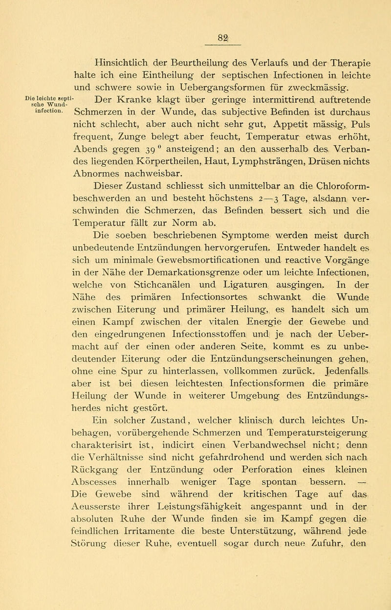 Hinsichtlich der Beurtheilung des Verlaufs und der Therapie halte ich eine Eintheilung der septischen Infectionen in leichte und schwere sowie in Uebergangsformen für zweckmässig. ^^sVhl'^wund'*' Der Kranke klagt über geringe intermittirend auftretende infection. Schmerzen in der Wunde, das subjective Befinden ist durchaus nicht schlecht, aber auch nicht sehr gut, Appetit massig, Puls frequent, Zunge belegt aber feucht, Temperatur etwas erhöht, Abends gegen 39 ^ ansteigend; an den ausserhalb des Verban- des liegenden Körpertheilen, Haut, Lymphsträngen, Drüsen nichts Abnormes nachweisbar. Dieser Zustand schliesst sich unmittelbar an die Chloroform- beschwerden an und besteht höchstens 2—3 Tage, alsdann ver- schwinden die Schmerzen, das Befinden bessert sich und die Temperatur fällt zur Norm ab. Die soeben beschriebenen Symptome werden meist durch unbedeutende Entzündungen hervorgerufen. Entweder handelt es sich um minimale Gewebsmortificationen und reactive Vorgänge in der Nähe der Demarkationsgrenze oder um leichte Infectionen, welche von Stichcanälen und Ligaturen ausgingen. In der Nähe des primären Infectionsortes schwankt die Wunde zwischen Eiterung und primärer Heilung, es handelt sich um einen Kampf zwischen der vitalen Energie der Gewebe und den eingedrungenen Infectionsstoffen und je nach der Ueber- macht auf der einen oder anderen Seite, kommt es zu unbe- deutender Eiterung oder die Entzündungserscheinungen gehen, ohne eine Spur zu hinterlassen, vollkommen zurück. Jedenfalls aber ist bei diesen leichtesten Infectionsformen die primäre Heilung der Wunde in weiterer Umgebung des Entzündungs- herdes nicht gestört. Ein solcher Zustand, welcher klinisch durch leichtes Un- behagen, vorübergehende Schmerzen und Temperatursteigerung charakterisirt ist, indicirt einen Verbandwechsel nicht; denn die Verhältnisse sind nicht gefahrdrohend und werden sich nach Rückgang der Entzündung oder Perforation eines kleinen Abscesses innerhalb weniger Tage spontan bessern. — Die Gewebe sind während der kritischen Tage auf das Aeusserste ihrer Leistungsfähigkeit angespannt und in der absoluten Ruhe der Wunde finden sie im Kampf gegen die feindlichen Irritamente die beste Unterstützung, während jede Störung dieser Ruhe, eventuell sogar durch neue Zufuhr, den