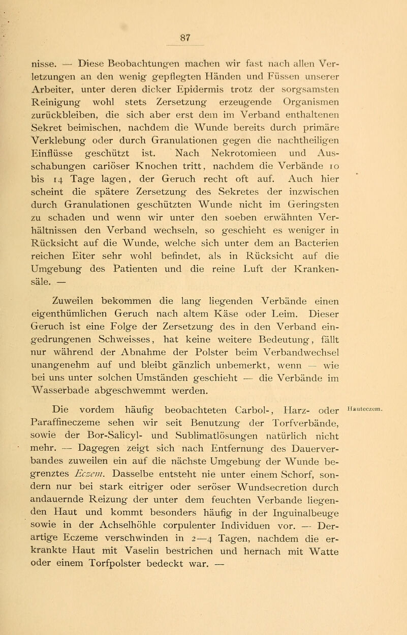 ^87 nisse. — Diese Beobachtungen machen wir fast nach allen Ver- letzungen an den wenig gepflegten Händen und Füssen unserer Arbeiter, unter deren dicker Epidermis trotz der sorgsamsten Reinigung wohl stets Zersetzung' erzeugende Organismen zurückbleiben, die sich aber erst dem im Verband enthaltenen Sekret beimischen, nachdem die Wunde bereits durch primäre Verklebung oder durch Granulationen gegen die nachtheiligen Einflüsse geschützt ist. Nach Nekrotomieen und Aus- schabungen cariöser Knochen tritt, nachdem die Verbände lo bis 14 Tage lagen, der Geruch recht oft auf. Auch hier scheint die spätere Zersetzung des Sekretes der inzwischen durch Granulationen geschützten Wunde nicht im Geringsten zu schaden und wenn wir unter den soeben erwähnten Ver- hältnissen den Verband wechseln, so geschieht es weniger in Rücksicht auf die Wunde, welche sich unter dem an Bacterien reichen Eiter sehr wohl befindet, als in Rücksicht auf die Umgebung des Patienten und die reine Luft der Kranken- säle. — Zuweilen bekommen die lang liegenden Verbände einen eigenthümlichen Geruch nach altem Käse oder Leim. Dieser Geruch ist eine Folge der Zersetzung des in den Verband ein- gedrungenen Schweisses, hat keine weitere Bedeutung, fällt nur während der Abnahme der Polster beim Verbandwechsel unangenehm auf und bleibt gänzlich unbemerkt, wenn — wie bei uns unter solchen Umständen geschieht — die Verbände im Wasserbade abgeschwemmt werden. Die vordem häufig beobachteten Carbol-, Harz- oder Hauteczom. Paraffineczeme sehen wir seit Benutzung der Torfverbände, sowie der Bor-Salicyl- und Sublimatlösungen natürlich nicht mehr. — Dagegen zeigt sich nach Entfernung des Dauerver- bandes zuweilen ein auf die nächste Umgebung der Wunde be- grenztes Ecseni. Dasselbe entsteht nie unter einem Schorf, son- dern nur bei stark eitriger oder seröser Wundsecretion durch andauernde Reizung der unter dem feuchten Verbände liegen- den Haut und kommt besonders häufig in der Inguinalbeuge sowie in der Achselhöhle corpulenter Individuen vor. — Der- artige Eczeme verschwinden in 2—4 Tagen, nachdem die er- krankte Haut mit Vaselin bestrichen und hernach mit Watte oder einem Torfpolster bedeckt war. —