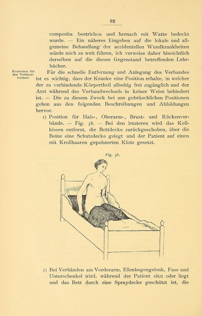 composita bestrichen und hernach mit Watte bedeckt wurde. — Ein näheres Eingehen auf die lokale und all- gemeine Behandlung der accidentellen Wundkrankheiten würde mich zu weit führen, ich verweise daher hinsichtlich derselben auf die diesen Gegenstand betreffenden Lehr- bücher. den^yrrbLn^-^ ^^^ ^^® schnclle Entfernung und Anlegung des Verbandes Wechsel, jg^ gg wichtig, dass der Kranke eine Position erhalte, in welcher der zu verbindende Körpertheil allseitig frei zugänglich und der Arzt während des Verbandwechsels in keiner Weise behindert ist. — Die zu diesem Zweck bei uns gebräuchlichen Positionen gehen aus den folgenden Beschreibungen und Abbildungen hervor. i) Position für Hals-, Oberarm-, Brust- und Rückenver- bände. — Fig. 38. — Bei den letzteren wird das Keil- kissen entfernt, die Bettdecke zurückgeschoben, über die Beine eine Schutzdecke gelegt und der Patient auf einen mit Krollhaaren gepolsterten Klotz gesetzt. Fig. 38. 2) Bei Verbänden am Vorderarm, Ellenbogengelenk, Fuss und Unterschenkel wird, während der Patient sitzt oder liegt und das Bett durch eine Spraydecke geschützt ist, die