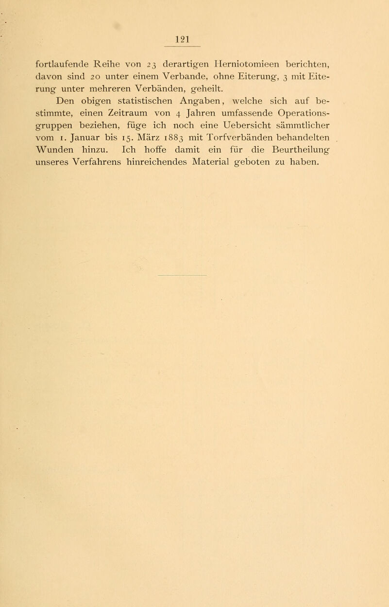fortlaufende Reihe von 2^ derartigen ITerniotomieen berichten, davon sind 20 unter einem Verbände, ohne Eiterung, 3 mit Eite- rung unter mehreren Verbänden, geheilt. Den obigen statistischen Angaben, welche sich auf be- stimmte, einen Zeitraum von 4 Jahren umfassende Operations- gruppen beziehen, füge ich noch eine Uebersicht sämmtlicher vom I. Januar bis 15. März 1883 mit Torfverbänden behandelten Wunden hinzu. Ich hoffe damit ein für die Beurtheilung unseres Verfahrens hinreichendes Material geboten zu haben.