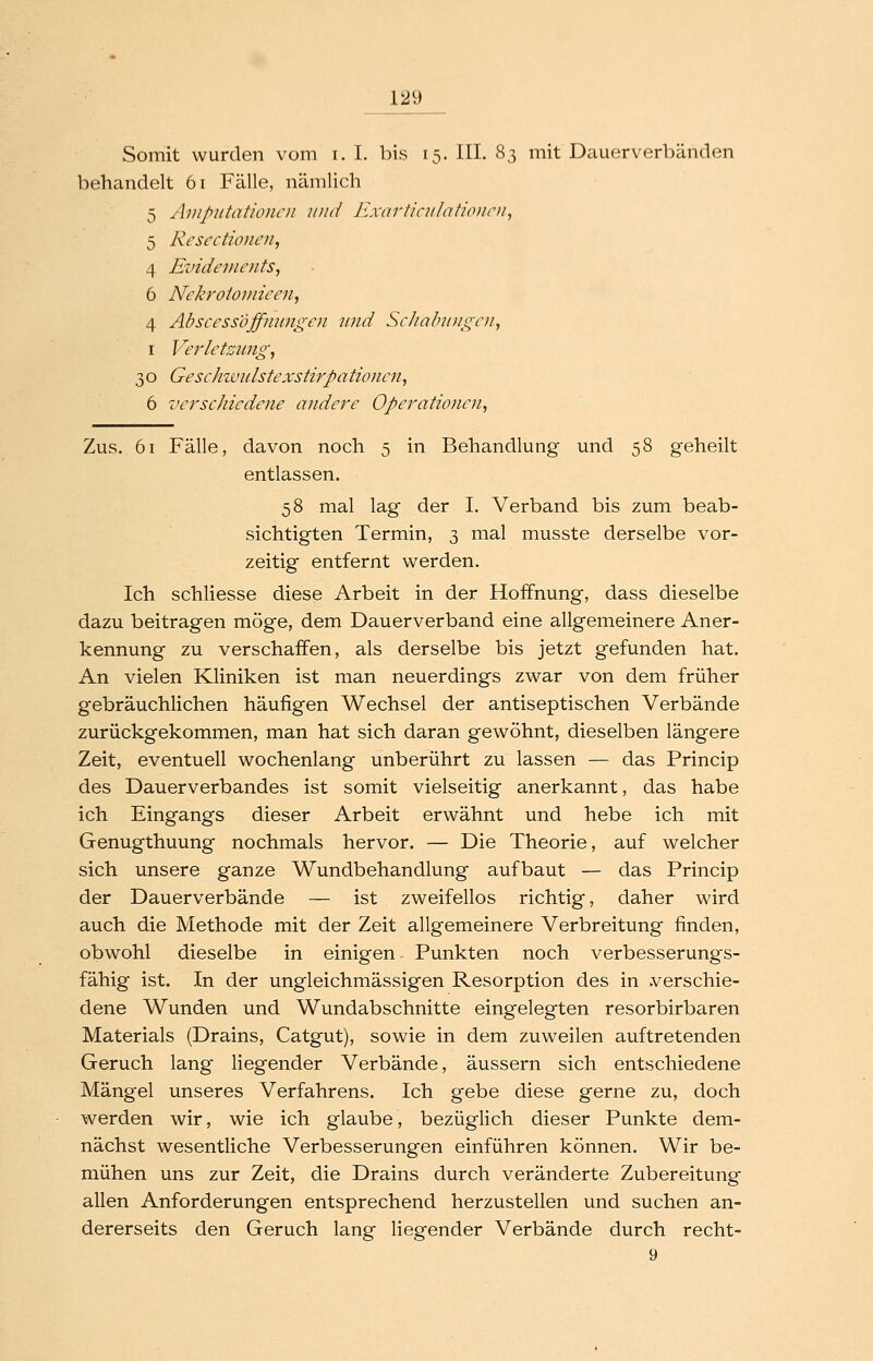 Somit wurden vom i. I. bis 15. III. 83 mit Dauerverbänden behandelt 61 Fälle, nämlich 5 Amputationen und Ji.rcirticntdtionrii, 5 ResectioncU; 4 Evidemcuts, 6 Nekroiomieen, 4 Abscessoffmingcn und ScJiahuugcn, I Verletzung^ 30 Geschiuulstexstirpaticvicn, 6 verschiedene andere Operationen^ Zus. 61 Fälle, davon noch 5 in Behandlung und 58 geheilt entlassen. 58 mal lag der I. Verband bis zum beab- sichtigten Termin, 3 mal musste derselbe vor- zeitig entfernt werden. Ich schliesse diese Arbeit in der Hoffnung, dass dieselbe dazu beitragen möge, dem Dauerverband eine allgemeinere Aner- kennung zu verschaffen, als derselbe bis jetzt gefunden hat. An vielen Kliniken ist man neuerdings zwar von dem früher gebräuchlichen häufigen Wechsel der antiseptischen Verbände zurückgekommen, man hat sich daran gewöhnt, dieselben längere Zeit, eventuell wochenlang unberührt zu lassen — das Princip des Dauerverbandes ist somit vielseitig anerkannt, das habe ich Eingangs dieser Arbeit erwähnt und hebe ich mit Genugthuung nochmals hervor. — Die Theorie, auf welcher sich unsere ganze Wundbehandlung aufbaut — das Princip der Dauerverbände — ist zweifellos richtig, daher wird auch die Methode mit der Zeit allgemeinere Verbreitung finden, obwohl dieselbe in einigen Punkten noch verbesserungs- fähig ist. In der ungleichmässigen Resorption des in verschie- dene Wunden und Wundabschnitte eingelegten resorbirbaren Materials (Drains, Catgut), sowie in dem zuweilen auftretenden Geruch lang liegender Verbände, äussern sich entschiedene Mängel unseres Verfahrens. Ich gebe diese gerne zu, doch werden wir, wie ich glaube, bezüglich dieser Punkte dem- nächst wesentliche Verbesserungen einführen können. Wir be- mühen uns zur Zeit, die Drains durch veränderte Zubereitung allen Anforderungen entsprechend herzustellen und suchen an- dererseits den Geruch lang liegender Verbände durch recht- 9