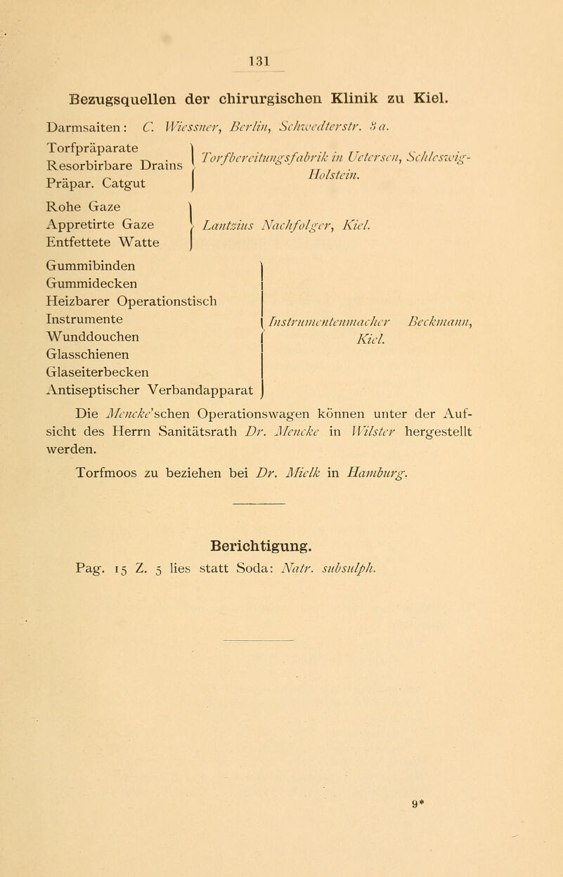 Bezugsquellen der chirurgischen Klinik zu Kiel. Darmsaiten: C. Wicssiicr, Berlin, ScJnvcdterstr. oa. Torfpräparate \ r,. , . ^ , ■, • tt c- / / „ , . 1 T-w • IorfbercitiDiiysfabrik m Uctcrsciu Sclilcsivur- Resorbirbare Drains ; -^ n i ■ ^ .. r- ^ ^ Holstein. Prapar. Catgut j Rohe Gaze \ Appretirte Gaze \ Lantzius Nachfolger, Kiel. Entfettete Watte ] Gummibinden Gummidecken Heizbarer Operationstisch Instrumente Wunddouchen Glasschienen Glaseiterbecken Antiseptischer Verbandapparat Die Mencke's,ch.en Operationswagen können unter der Auf- sicht des Herrn Sanitätsrath Dr. Mencke in Wilster hergestellt werden. Torfmoos zu beziehen bei Dr. Mielk in Hamburg. Instruinenteninacher Beckinann, Kiel. Berichtigung. Pag. 15 Z. 5 lies statt Soda: Natr. siibsulph.