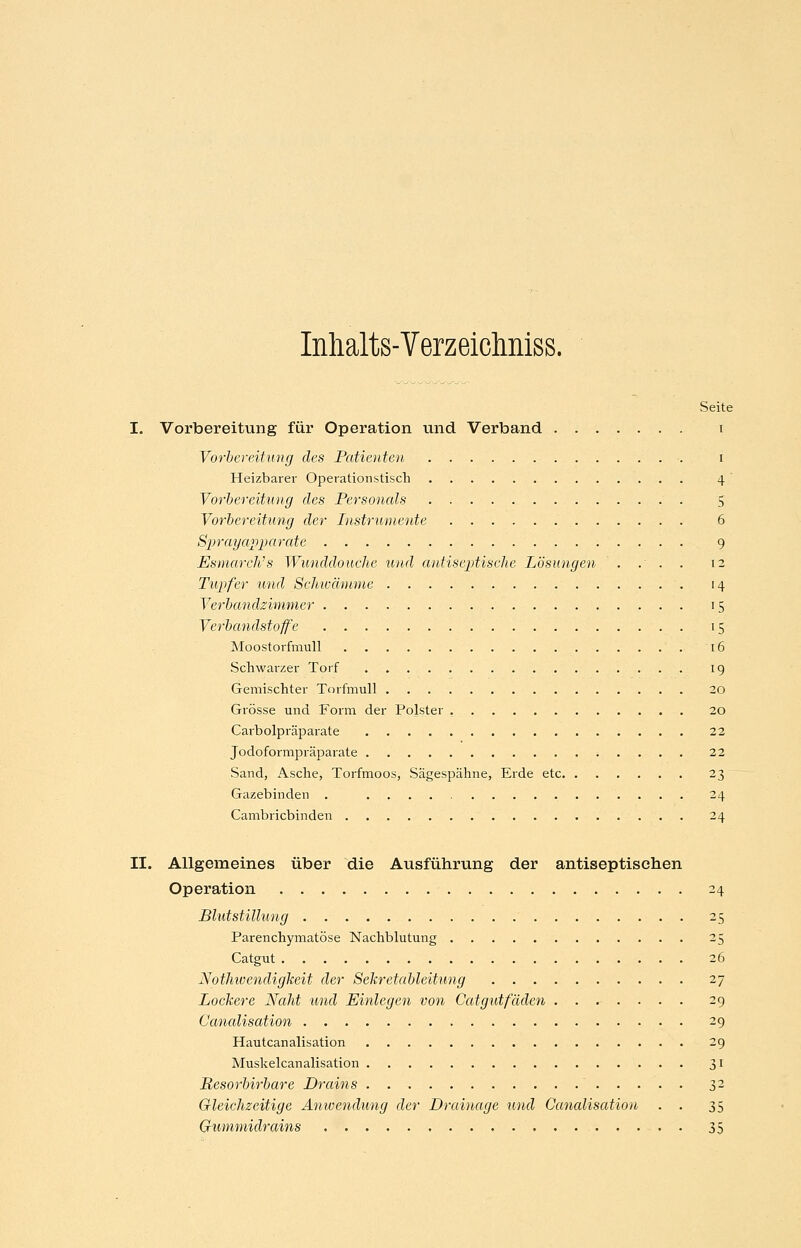Inlialts-Verzeiclmiss. Seite I. Vorbereitung für Operation und Verband i Vorbereitung des Patienten i Heizbarer Operationstisch 4 Yorhereitung des Personals 5 Vorbereitung der Instrumente 6 Sprayapparate 9 Esmarch's Wunddouche und autiseptische Lösungen . .' . . 12 Tupfer und Schivmmie 14 Verbandzimmer 15 Verbandstoffe 15 Moostorfmull 16 Schwarzer Torf 19 Gemischter Torfmull 20 Grösse und Form der Polster , 20 Carbolpräparate 22 Jodoformpräparate 22 Sand, Asche, Torfmoos, Sägespähne, Erde etc 23 Gazebinden . 24 Cambricbinden 24 II. Allgemeines über die Ausführung der antiseptischen Operation 24 Blutstillung 25 Parenchymatöse Nachblutung 25 Catgut 26 Nothioendigkeit der Sekretableitung 27 Lockere Naht und Einlegen von Gatgutfäden ........ 29 Canalisation 29 Hautcanalisation 29 Muskelcanalisation 31 Resorbirbare Drains ^ 32 Gleichzeitige Anwendung der Drainage und Canalisation . . 35 (jrUMmidrains 35