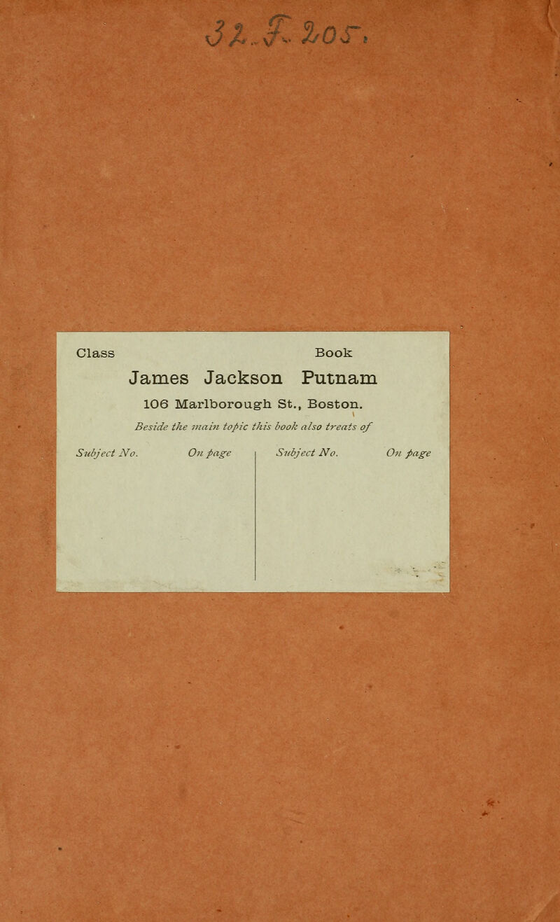 3X ^Oq i m Class Book James Jackson Putnam 106 Marlboroug-h St., Boston. Beside the iiiain topic this book also treats of Subject No. On page Stibject No. Oii page