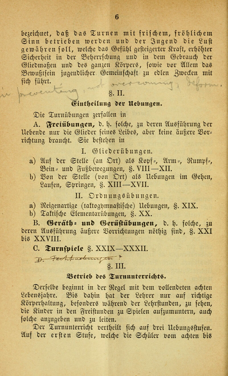 hqn6}mt, bag ba§ SE^itvnen mit frtfc^em, frcl)Uc5^em ®inn betrieben tüerben uiib ber 3ugenb bte ^uft gemähten fotl, meldte baö ®efü^I gefteic^erter Uxa\t, er^ö^ter (ätc^er'^eit in ber ^e^errfc^ung unb in bem ©ebraud^ ber ©üebmagen unb be§ ganzen ^örpev§, fotoie i^or Widern baö S3emuStfein {ngenbüd;er- ©emeinf^aft gu eblen ^mzdzn mit %^ ^ j^y-^^^-^-'^^^f'-^^^ 8 TT ^ie SEurnübungen verfallen in A. ^vciühnn^tn, b. ^. fold^e, gu beren Slu^füt^rung ber Uebenbe nur bie ©lieber feinet \^eibe§, aber feine äußere ^or- rii^tung braucht, (Bit befleißen in I. ©Ueberübungen. a) 2Iuf ber @teüe (an Ort) aU topf^ 2trm^, 9?umpK ^ein* unb ^upetoegungen, §. VlII—XII. b) S3on ber @teüe (i)on Ort) a(§ Hebungen im ®e^en, Saufen, (Springen, §. XIII—XVII. IL DrbnungSÜbungen, a) ^^eigenartige (taftogt^mnafttfc^e) Hebungen, §. XIX. b) Slaftifcf;e (gtementarübungen, §. XX. B. (Berd'tl^s utiö ©eruftubunoen, b. ^, fotd^e, gu beren Sluöfü^rung äußere 53orri(^tungen nöt^ig finb, §. XXI biö XXVIIL C. XttxnipUU §. XXIX—XXXII. §. III. ^erfelbe beginnt in ber ^f^eget mit bem tollenbeten ad&ten Sebenöja^re. ^iö ba^^in '^^i ber Set)rer nur auf rii^tige törper^aüung, befonberö tüä^renb ber !^e^rftunben, ^u fe^en, bie hinter in ben greiftunben ju spielen aufzumuntern, aud^ fold^e anzugeben unb gu leiten. ®er S;urnunterrtd^t tert^eitt fid; auf brei Uebung^ftufen. 5luf ber erften Stufe, tpelc^e bie ©c^üIer t>om ai^ten biö