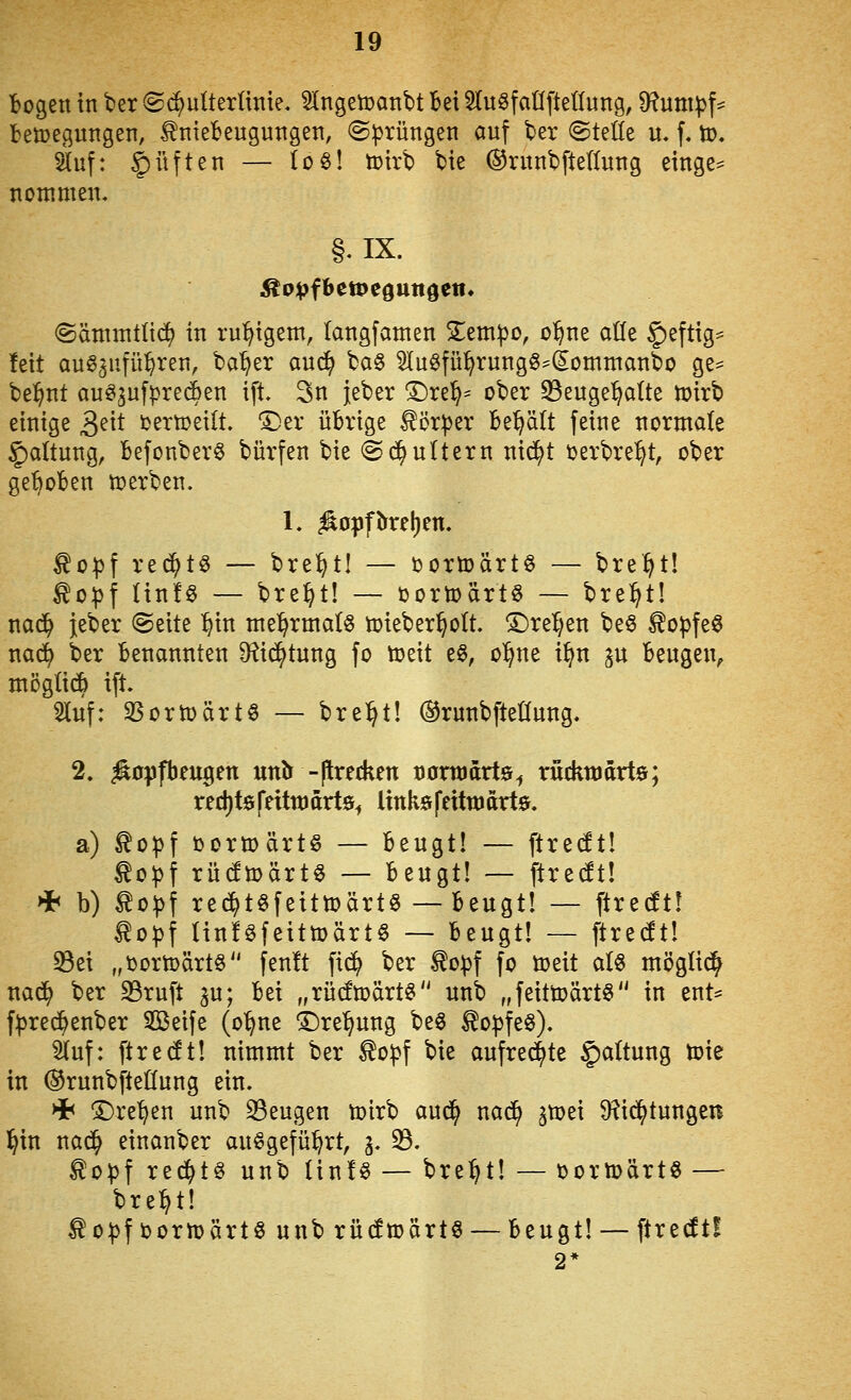 trogen in ber ®(^ulterünie, $(ngett>anbt Bei SlugfaÜftettung, Df^umpf^ betoegutigen, ^niebeuguttgeti, @))rüngen auf t»er ©teile u. f. to. auf: Ruften — (06! tt>irb bie ©runbfteduug einge^ nommen. §.IX. ©ämmttid) in ru:^igem, (angfamen Slem^o, o^ne atle §)eftig^ feit auö^ufü^ren, ba'^er auc^ ba§ ^luöfü^rung^^^omntanbo ge^ bel^nt augijufi^recBen ift. 3n jeber ©re^= ober 33euge^alte n)irb einige 3^^* i^ettoeilt. 'SDer übrige ^ör^er Behält feine normale Haltung, Befonber0 bürfen bie ©c^ultern nid^t üerbre^t, ober gehoben werben. L •^opfbrel)en. ^D\)\ rec^tö — bre^t! — öortoärtö — bre^t! ^ojjf tinfö — bre^t! — üortoärtö — bre:§tl nad^ jeber (Seite ^in me^rmatS toieber^olt. ©reiben beö ^o^feö nad() ber Benannten D^tid^tung fo toeit e6, o^ne i^n ju Beugen^ möglich ift. 5luf: 35orn)ärtö — bre:^t! ©runbfteüung. 2. ^üpfbeugen unb -jlredien normativ^ rückujarte; red)t0feittt)drt0^ links feitttidrtö. a) ^opf öormärtö — Beugt! — ftredtl ^o^f rüdtoärt^ — Beugt! — ftrecft! * b) ^o^f re^töfeittoärtS — Beugt! — ftredt! ^opf linföfeittoärt« — Beugt! — ftredt! 33ei „iJorn>ärt§ fenft fi^ ber to^f fo üjeit a(§ möglid^ nac^ ber S3ruft ^u; Bei „rücfmärt^ unb „feittx)ärt§ in ent- f^rec^enber Seife (o^ne i)rel^ung be^ to^feö), 3tuf: ftrecft! nimmt ber ^o^f bie aufregte §a(tung toie in ©runbfteßung ein. Hb ^re^en unb S3eugen toirb aud^ nad^ ^mei $Rid^tungen l^in nad^ einanber au^gefü^rt, g. 33. ^opf red^t« unb tinfö — bre:^t! — t>ortt>ärt« — bre^t! ^o:|)f i)orn)ärt6 unb rüdfmärt^ — Beugt! — ftrecft! 2*