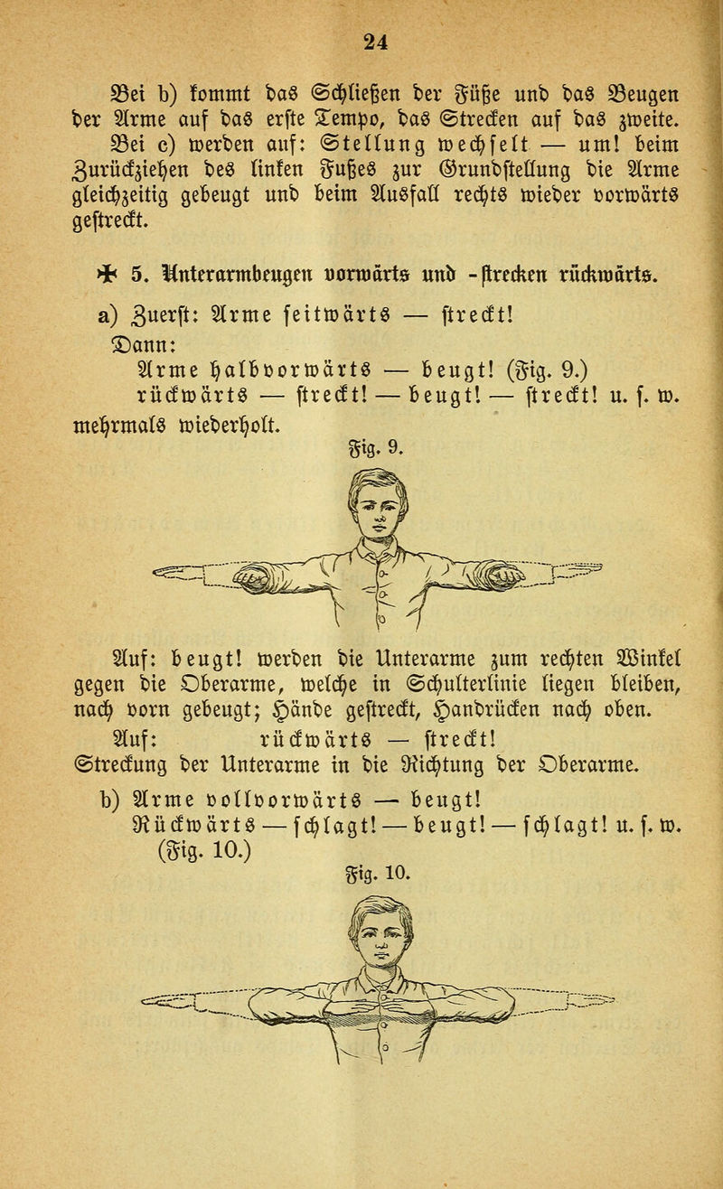 S3et b) fommt t)a§ ©d^üeßen ber ^^üße unt» ba§ S3eugen ber 3Irme auf t>a§ erfte ^Tetnpo, taö (^trecfen auf baö jtoeite» S3ei c) tüerben auf: ©teüung toe($fe(t — um! beim 3urü(!s{e:^en beS Hufen i^ugeö ^ur ©ruubfteÖuug bie 5lrme gleid^jeittg gebeugt uub beim ^luSfaK rei^t^ lüieber »ortoärts geftredt. >i< 5. Mnterarmbeugen öonoarts «nb -ftrecken rüdittiarte. a) Suerft: 5lrme feittoärtö — ftrecft! ®anu: 'ävmt l^albüortDärtö — beugt! (^^ig. 9.) rüdmärtö — flredt! — beugtl — ftredt! u. f. ü3. mehrmals toieberl^ütt. ^ig. 9. §Iuf: beugt! toerbeu bie Unterarme ^um rechten SinM gegen bie Dberarme, meiere in ©(^ulterünie liegen bleiben, nad^ ijorn gebeugt; §)änbe geftredt, ^anbrücfen nac^ oben. ^uf: rüdtoärt« — ftrecft! ©tredung ber Unterarme in bie S^id^tung ber Oberarme. b) Slrme öoKüortüärtö — beugt! Ü^üdtoärtö — f^Iagt! —beugt! —fdalagt! u. f.ü). i. 10.) m-10.