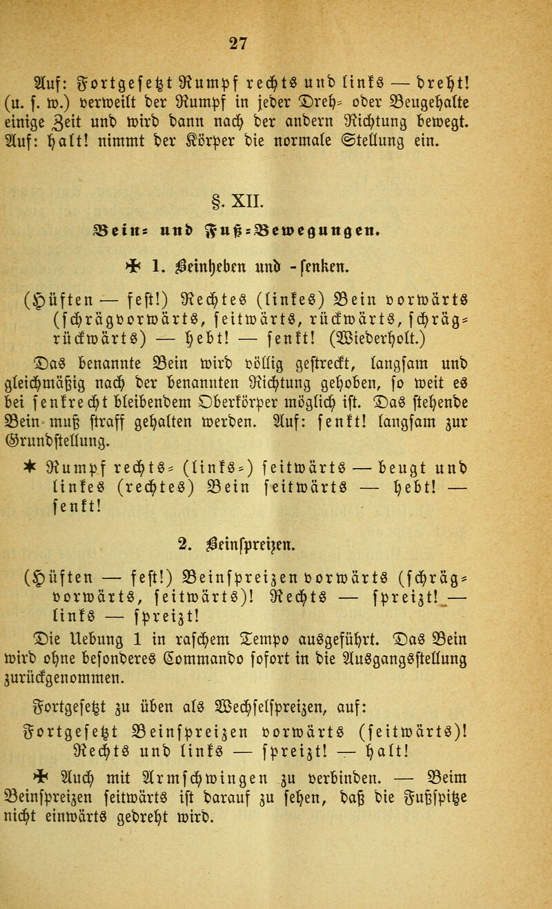 SKuf: t^ortgefe^t 9?um^f red^tö unb ünfs — brel^tl (u. f. ü),) ijertüetlt ber D^um^jf in jeber 1)re^=^ ober S3euge:^a(te einige 3^^t unb tüirb bann nadi) ber anbern Ü^t^tung betoegt Sluf: l^alt! nimmt ber ^ör^er bie normale ©teüung ein. §, XIL >i< 1. ^einl)ebfn uni:^ -fenken. (Ruften— feft!) ^f^ed^te^ (ünfeö) S3ein toortodrtö (f(^rägt)orn}artö, feittüärtö, rüdmärt^, fc^räg= rüdtDärtö) — IjeBt! — fenft! (^Biebert^olt) T)a^ Benannte S5ein toirb Döüig geftre(ft, langfam unb gteid^mägig nad^ ber Benannten 9^t(^tung gehoben, fo toeit e^ Bei fenfrec^t BteiBenbem OBerförper mögtid^ i% ©a§ fle^enbe 23ein mug ftraff gehalten toerben. 5luf: fenft! (angfam jur ©runbfteüung. ^ $Hum))f red^tS^ (linföO feitmärt^ — Beugt unb (infeö (reci^te^) Sein feittoärtö — ^eBt! — fenft! 2. ^nnfpreijen. (5)üften — feft!) 23einfprei^en t)ortt)ärt§ (fd^räg^ i3orn)ärt§, feittüärtö)! ^t^t^ — fpteiat!^— Hnfö — f^rei^t! ^ie UeBung 1 in rafd^em Sem))o auögefü^rt. T)a^ 33ein tüirb o^ne Befonbere^ Sommanbo fofort in bie ^luSgangöfteüung ^urücfgenommen, ^^ortgefe^t ^u üBen aU Sed^fe{f|3rei5en, auf: gortgefe^t 33einf:|3rei5en DortoärtS (feittoärtö)! 9^ec|tg unb Hnfö — f^rei^t! — ^alt! HH 3lud^ mit 5!(rmfc^ti)ingen ju tjerBinben. — Seim Seinf^rei3en feitmärtö ift barauf gu fe^^en, 't)a^ bie z^ujfpi^e nic^t eintt)ärtö gebre^t tüirb.