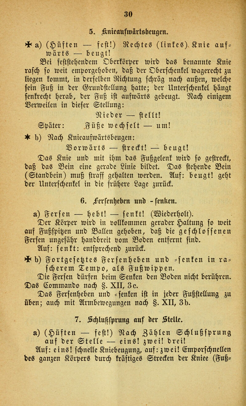 5. ^meaufttJdrtebeugen, *a) (Ruften — feft!) ^^ed^teg (Hnfe^) tnte auf^^ tüärtö — Beugt! S3et feftfte^enbem Oberför^er iDtrb baö Benannte ^nte rafd^ fo it>ett em^orge^^oBen, ba§ ber OBerfc^enM toagereci^t ^u liegen fommt, in berfelBen 9?id^tnng fc^räg nac^ äugen, tcelc^e fein gug in ber (SrunbfteKung ^atU; ber Unterfd^enfel pngt fenfred^t l^eraB, ber ^^u§ ift aufmärtö geBeugt. 9k(^ einigem 5BertDei(en in biefer ©teüung: ^Jiieber — ftellt! @|)äter: i^üße toec^felt — um! ♦ b) ^aä^ ^nieaufmärt^Beugen: SBortoärtö — ftrecft! — Beugt! ^a§ ^nie unb mit i^m ^aQ f^ußgeten! toirb fo geftrecft, baß baö ^ein eine gerabe Sinie Bitbet, !Da§ fte'^enbe 93ein (©tanbBein) muß ftraff ge'^alten »erben. 5luf: Beugt! ge^t ber Unterfd^enfel in bie frühere Sage jurüd 6. ^frfenl)eben unlr -fenken. a) i^erfen — |^eBt! — fenft! (SBieber^oIt). ®er Körper ttjirb in DoÜfornmen geraber §altung fc toeit öuf gußf^i^en unb 23at(en ge^oBen, bag bie gefd^toffenen gerfen ungefähr l^anbBreit i)om 23oben entfernt finb. Sluf: fenft: entf^re(^enb ^urüd >i< b) gortgefe^teg ?^erfen^eBen unb -f^ttfen in ra^ fc^erem S;em:|)o, aH ^ugtoip^jen. ©ie f^erfen bürfen Beim @en!en ben S3oben nid^t Berühren. 3Da^ (Sommanbo nad^ §. XII, 3 c. T)a^ t^erfen^eBen unb ^fenlen ift in jeber gugfteöung ju üBen; aud^ mit SlrmBetoegungen nad^ §. XII, 3b. 7. i5d)lu^f|)run9 auf Jter iJtelle. a) (§üften — feft!) ^a^ 3^^^^ (gd^Iugfprung auf ber ©teüe — einö! ^toei! brei! 5luf: ein«! fd^nede tnieBeugung, auf: 3tt)ei! (Smporfd^neüen be§ ganzen törperö burd^ fräftigeö @treden ber ^niee (§u6*