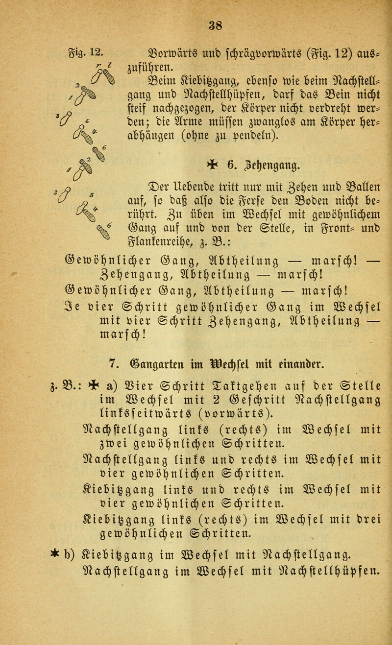 gtg. 12. 3Somärt§ unb f(^rägüomärt§ (i^tg. 12) au«^ 5 ^\ ^eim ^teBi^gang, eTBenfo toie beim 9^a(^ftetl^ y/^ gang unb ^^ad^fteüppfen, barf baö S3etn ntd^t ftetf nachgezogen, ber ^örpernid^t üerbrel^t ö)er* u ^^ ben; bte ^rme muffen jtoanglog am ^ör^er ^tx^ U^ aBl^ängen (o'^ne ^n :^enbe(n). '^ HIh 6. Wellengang. !Der Uebenbe tritt nur mit '^^%^xi unb 35aIIen auf, fo bag alfo bie f^erfe ben S3oben nic^t Be^ rü^rt. ^\x üben im Sed^fel mit getijö^niid^em ^ ®ang auf unb toon ber (Stelle, in gront- unb i^tanfenrei^e, §. 93.: ^etüöl^nüd^er (^ang, 5lBt:^eihing — marfd^! — 3ß^engang, ^Ibt^eilung — marfd^I ®eti)öl^nUd^er ®ang, Hbt^eilung — marfc^! 3e toter ©d^ritt getoö^nüc^er ©ang im Sßed^fet mit toier @(^ritt 3^^29^^S/ 2IBt^eiIung — marfd^! 7. Gangarten im mec()|*el mit einander. a. 33.: * a) 93ter ©d^ritt STaftge^en auf ber ^iz\U im Sed^fel mit 2 ®efd^ritt ^ad^ftellgang linföfeittDärtö (turtoärts). ^ad^fteügang Iin!§ (red^tö) im Sßed^fel mit 3n)ei gett)D^n(id^en ©d^ritten. Sflad^fteUgang Iin!§ unb red^t§ im Sed^fel mit toier gemö^nlid^en (Schritten, ^iebi^gang Hn!§ unb red^tö im Sßed^fel mit toier getüc^nüd^en @d^ritten. ^ieBi^gang (infg (red^tö) im Sed^fel mit brei gett)Dl^n(idj)en ©d^ritten. * b) tieBi^gang im Sßcd^fel mit ^'lad^fteUgang. ^ac^ftedgang im Sßed^fel mit 3f^ad^ften^ü:|3fen.