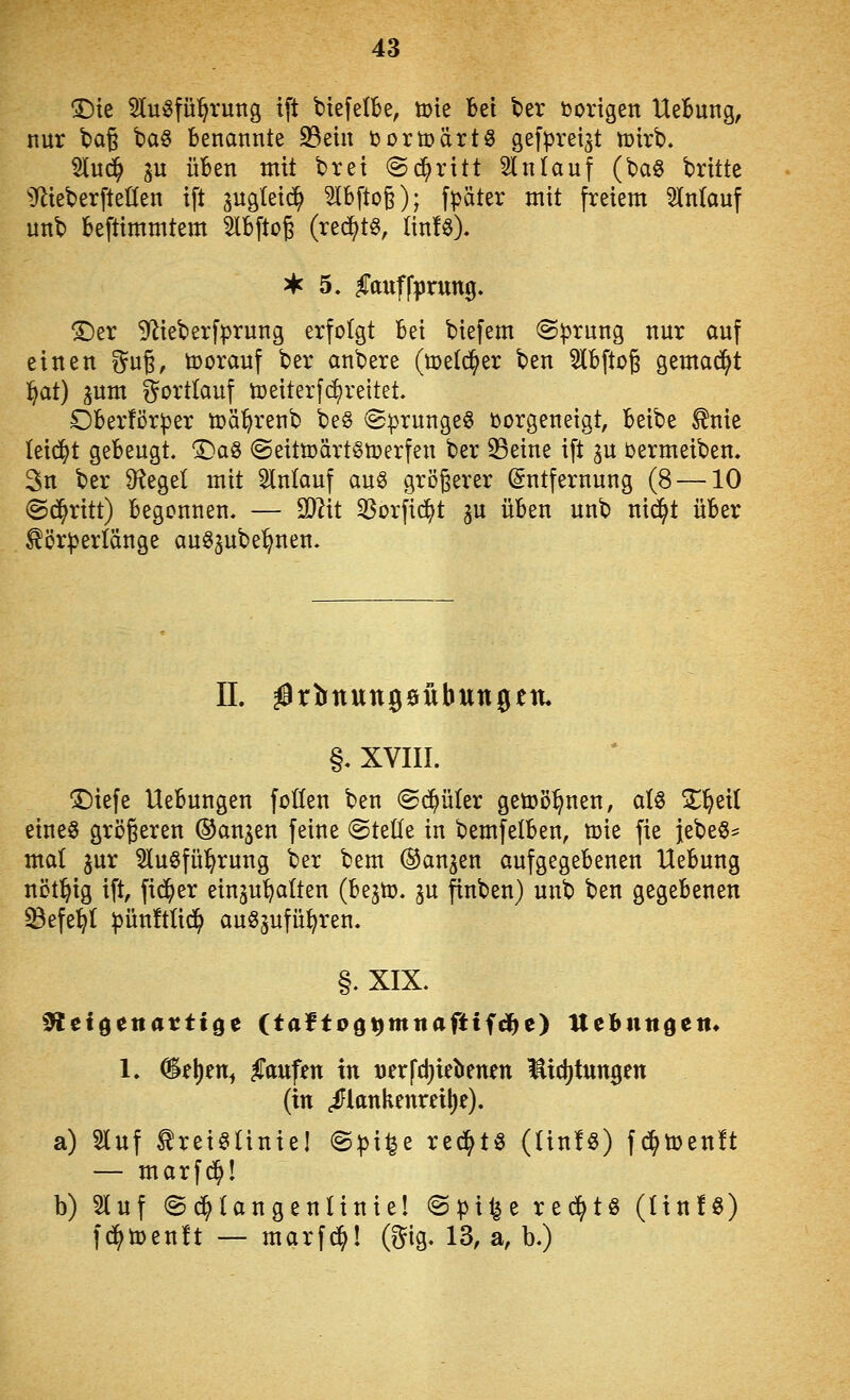 T)k 5lu^fü^rung i[t biefelbe, tute Bei ber borigen UeBung, nur tag '^a^ benannte 23etn tsortoärtö ^efpveist mirb. 5lu(^ ^VL üben mit brei @d;ritt 5ln(auf (baö britte ^}lteber[teüen ift augteic^ ^bftog); fpäter mit freiem 3ln(auf unb beftimmtem ^Ibftoß (red^t^, linfö). 3*f 5. ^axiffprung. ©er S^ieberfprung erfolgt bei biefem @^rnng nur auf einen %\i^, tooranf ber anbere (melc^er ben ^bftog gemad^t i^at) jum gortlauf toeiterf(^reitet. Oberför^er toä^renb be§ @prunge6 oorgeneigt, beibe ^nie leidet gebeugt. X)a§ ©eittoärt^toerfen ber 33eine ift ^u oermeiben. 3n ber Siegel mit 5lnlauf au^ größerer Entfernung (8 —10 (Schritt) begonnen. — SQIit 33orfic^t gu üben unb ni(^t über ^ör^erlänge auS^ube'^nen. IL ^rlbmungeübungetu §. XVIII. ©tefe Uebungen foüen ben (Schüler geti)ö^nen, alö ^^eil eines größeren ©anjen feine ©teile in bemfelben, ü)ie fie }ebe§^ mal ^ur 5lu§fü^rung ber bem (Banken aufgegebenen Uebung nöt^ig ift, fieser einzuhalten (bejto. ju finben) unb ben gegebenen ^efe^I |>ün!tUd^ auszuführen. §. XIX. ^eigenartige (taltoötjmnaftifi^e) Uebiittöett* 1. %i\)tn^ Raufen in uerfdjielienen Midjtungen (in ,iFlttnkenreil)e). a) Stuf ^reiStiniel @|)i^e rechts (UnfS) fc^toenlt — marf^! b) 5luf ©c^langenlinte! @pi^e red^tS (HnlS) fd^toenft — marfd^l (gig. 13, a, b.)