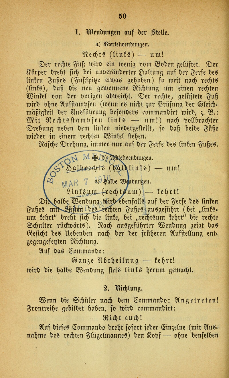 1. 1^fn^un0ett auf her Stelle. a) 3Stertetoenbungen. ^e^tö (ünU) — um! ^er redete ^uß toirb ein toenig t>om S5oben gelüftet !Der Körper bre^t fi(^ Bei untoeränberter §)a(tung auf ber ^erfe be^ (infen gugeS (i^ugfpi^e ettuaS gehoben) fo tueit uad^ red^tö ((in!ö), bog bie neu getoouuene 9fJt(^tung um einen rechten $ßinM t?on ber vorigen abtoeid^t. ^er redete, gelüftete ^ug tüirb o'^ne 5lufftam|3fen (toenn e§ nid^t jur Prüfung ber ®{eid^^ mägigfeit ber 3lu§fü:^rung befonberS commanbtrt toirb, 5. 33.: 9JHt 9^e(^tgftam^fen Hn!ö — um!) uac^ boübrad^ter ^re'^ung neben bem (in!en niebergeftetit, fo \)ai beibe güge lieber in einem redeten $ßin!el fielen. 9?df^e ^re^ung, immer nur auf ber i^erfe be6 (infen r^ugeS. dmcnbungen. inlö) — um! ibungen. m)\— fe^rt! !©i\baIbe'^enbun^iÄirb4benfa(I^ auf ber i^erfe beö linfen f^ugeö tmK4äte_^e^-^k^en i^ngeölausgeführt (bei „(in!ö= um fe'^rt bre^t ftd^ bie (in!e, bei „re^tSum fe^rt bie redete <Sd^u(ter rü(ftt)ärt§). SRaä) aufgeführter Beübung ^eigt ba§ ®efid^t beS Uebenben nad^ ber ber früheren luffteÜung ent^ gegengefe^ten 9?i(^tung. ^Kuf baö (Sommanbo: ®anje Ibt^eilung — feiert! wirb bie ^al'bz SBenbung ftets ünH ^erum gemad^t. 2. 1ltd)tun9. 5ß5enn bie @d^ü(er nad^ bem (^ommanbo: eingetreten! i^rontrei^e gebilbet ^aben, fo toirb commanbirt: 9?id^t eud^! eluf biefeS (Sommanbo brel^t fofort Jeber Sinjelne (mit ^luS^ na^me beS redeten glügelmanneö) ben ^opf — ol^ne benfelben