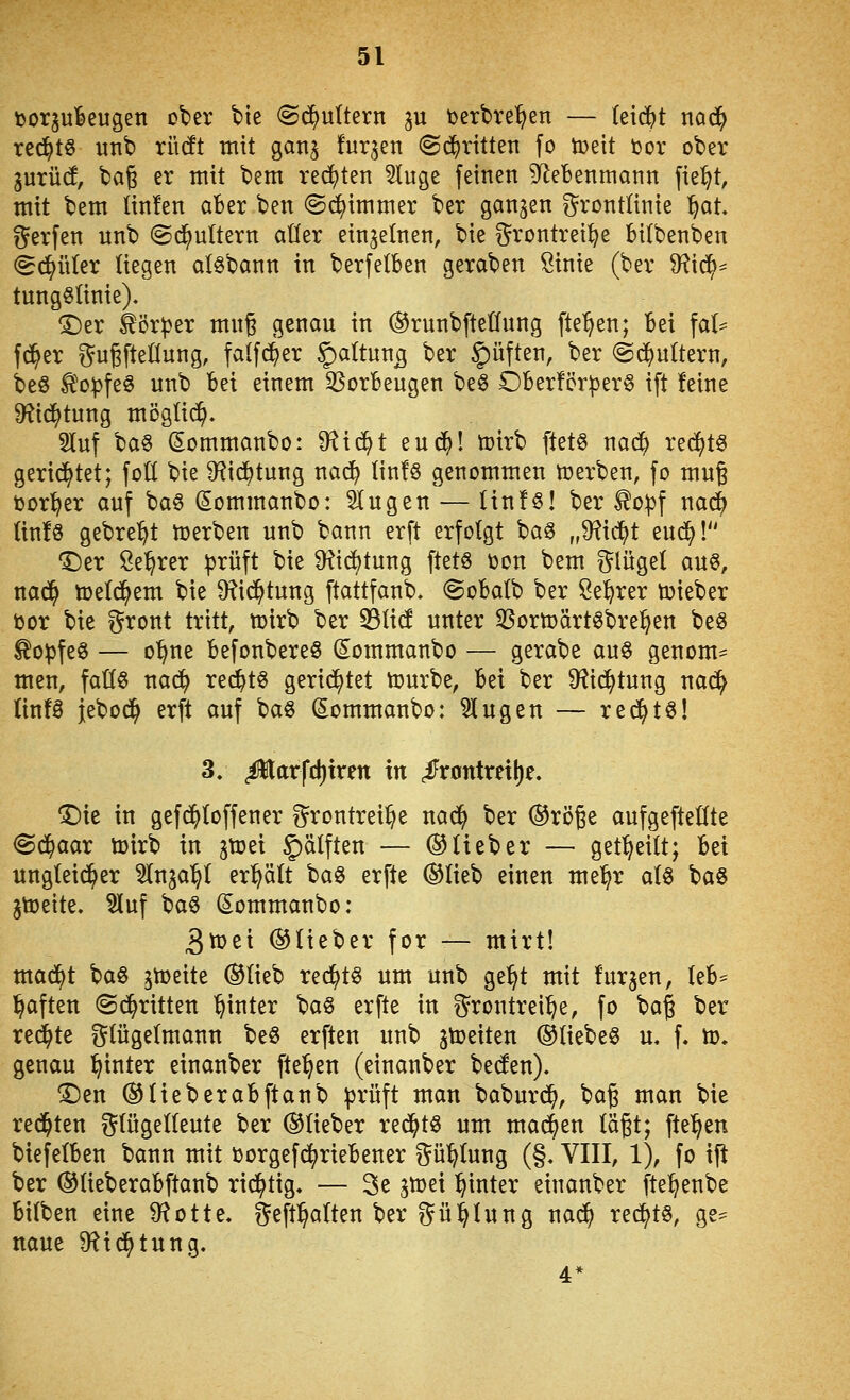 t)or^uBeugen olier tte @(^u(tern ju t)erbre'^en — (eidjjt tiad^ red^ts unb rücft mit gan^ furzen (Sd^ritten fo tüett ijor ober inxM, bag er mit bem red)ten 5tuge feinen ?ReBenmann fie^t, mit bem (in!en aber ben @(^immer ber ganzen g^rontlinie ^at. Werfen unb ©d^ultern aüer einzelnen, bie ^^rontrei^e bilbenben ^c!^ü(er liegen al^bann in berfetben geraben Sinie (ber 9?i^* tungölinie), ©er ^ör^er mn§ genau in ®runbftetfung flehen; bei \ah fd^er t^ugfteÜung, falfd^er §)altun5 ber ^^üften, ber @(^u(tern, beö Ä'o:pfe§ unb bei einem 35orbeugen beö Ober!cr|)er^ ift feine 9?id^tung mögtic^. 3luf ba§ Sommanbo: D^ic^t euc^! toirb ftetö nad^ rec^t^ gerietet; foü bie ^f^id^tung nad^ Iin!§ genommen tüerben, fo mug toorl^er auf ba§ (Sommanbo: klugen — linfö! ber ^o^f na^ (infö gebre^t tüerben unb bann erft erfolgt ha^ „9^ic^t eud^! T)er ße^rer ^rüft bie 9^id)tung ftet§ toon bem i^lügel auö, nad^ tüeld^em bie 9?id^tung ftattfanb. ©obalb ber Se^rer lieber toor bie ^^tont tritt, tüirb ber 55ü(! unter 35orn)ärt^bre:^en beg ^o^fe§ — o'^ne befonbereö (Sommanbo — gerabe auö genom- men, faß§ na(^ red^t§ gerietet tourbe, bei ber D^Jid^tung nad^ (infS Jebod^ erft auf baö (lommanbo: Singen — red^tö! 3/ ^arfd)tren in <iFrontretl)e. 1)ie in gefd^Ioffener i^rontrei^e nad^ ber ©röge aufgeftedte @d^aar toirb in gtoei §älften — ©lieber — get^eilt; bei ungleid^er ^nja^l eri^ält ba§ erfte ©lieb einen me^r alö baö jtüeite. 5luf ba§ Sommanbo: 3tt)ei ©lieber for — mirt! mad^t baS gn)eite ©lieb rec^tö um unb ge^t mit furzen, leb* haften ©d^ritten hinter ^^a^ erfte in t^rontrei^e, fo \>a^ ber redete glügelmann beö erften unb streiten ©liebet u. f. tt). genau hinter einanber fte^en (einanber beden). ©en ©lieberabftanb prüft man baburd^, bag man bie redeten glügelleute ber ©lieber red^tö um mad^en lägt; fte^en biefelben bann mit üorgefd^riebener ?^ü^lung (§» VIII, 1), fo ifi ber ©lieberabftanb rid^tig. — 3e jtcei hinter einanber fte^enbe bilben eine S^Jotte, geft^alten ber ^^ül^lung nac^ rechts, ge* naue D^id^tung.