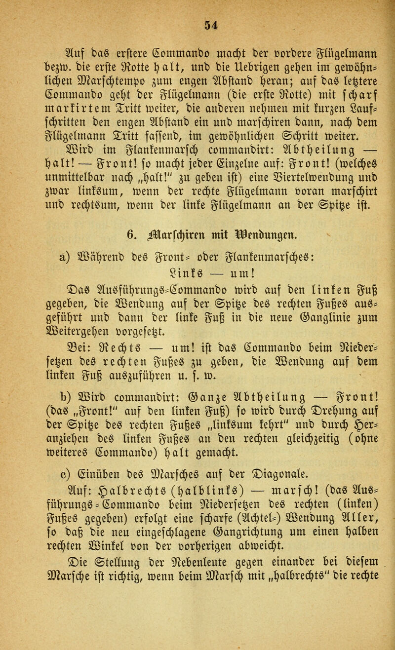 2luf baö erflere (Sotnmanbo ma6)t ber ijorbere i^tügelmann be^ti). bie erfte D^otte l^alt, unb bte Uebrtgen ge^en im geti3ö.§n^ liefen 3}?arfd^tempo ^um engen Slbftanb l&eran; auf ba§ leitete (Somntanbo ge^t ber t^Utgelmann (bie erfte Spotte) mit f c^arf marürtem 3:^ritt njeiter, bie anberen nehmen mit furzen 8auf^ fc^ritten ben engen 5lbftanb ein unb matfd^iren bann, nac^ bem i^Iügelmann ^ritt faffenb, im getüö^ntid^en (Schritt toeiter. SBirb im glanfenmarfi^ commanbirt: Slbt^eitung — l^alt! — ^rcnt! fo mac^t {eber (Singeine auf: gront! (n)et(^eö unmittelbar nac^ „^a(t! p geben ift) eine 53ierte(n)enbung unb gtüar linföum, toenn ber redete i^tügetmann tooran marfc^irt unb recj^töum, menn ber lin!e i^lügetmann an ber <Bp\i^z ift 6. .üarfdjiren mit l^entrungen. a) Söä^renb beö ^^ront- ober glanfenmarfd^eö: ?in!§ — um! ^aö 5lu0fü§rung§:^(Sommanbo tüirb auf ben Unfen ^^ug gegeben, bie Senbung auf ber (Spi^e beö redeten gugeö auö^ geführt unb bann ber (in!e gug in bie neue ©anglinie jum Seitergel^en ijorgefe^t. S5ei: ^t<ift§> — uml ift ba§ Sommanbo beim 9^ieber^ fe^en beS rechten f^ugeö ju geben, bie SBenbung auf bem linfen %n^ au63ufü:^ren u. f. ö). b) SBirb commanbirt: ^an^t 5lbt^ei(ung — f^ront! (baö „g^ront!'' auf ben Unfen ^^ug) fo n)irb burc^ ©re^ung auf ber Bpi^t beö redeten guge^ „Unikum !e^rt unb burd^ §er* angiel^en be§ Unfen ^^ugeö an ben reiften gteidbgeitig (o^ne ä)eitere0 Sommanbo) l^alt gemad^t. c) (Sinüben be6 0)krfd^e§ auf ber !£)iagonaIe. Sluf: |)albre*tö (^alblinfg) — marf^l (baö Sluö^ fü^rungö = ^ommanbo beim S^lieberfe^en beö rechten (Unfen) i^ugeö gegeben) erfolgt eine f(^arfe (^(^tel^) ^Beübung Slüer, fo ba§ bie neu eingefd^lagene ®angri(^tung um einen l^alben redeten SBinfel oon ber oor'^erigen abtoeid^t. T)k (Stellung ber 9lebenleute gegen einanber bei biefem aj^arfc^e ift rid^tig, menn beim SJ^arf^ mit „:^a(brec^t6 bie redete