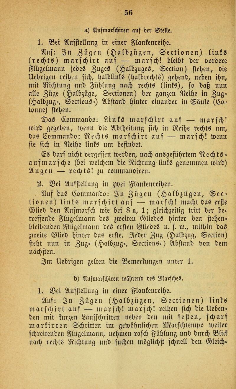 a) Stufmorfc^ircn auf ber @teÖe. 1. 23et ^uffteHung in einer g(an!envei^e. 2luf: 3n BiiS^ (§albgügen, (Sectionen) (in!« (red^tö) marfc^trt auf — marfd^! bleibt ber i)orbere Flügelmann jebeö 3^9^^ (^citbgugeö, ©ection) fle^^en, bie Uebrigen reiben \iä}, ^alblinfö (^o(bre^t^) ge^enb, neben i^n, mit S^ic^tung unb ^^ü^tung nac^ rei^tö ((in!§), fo bag nun aüe QixQt (5)a(b3Üge, ©ectionen) ber ganzen 9?ei^e in 3^3' (galb^ug*, (Section^*) Slbftanb l^inter einanber in @äu(e ((5o^ (onne) fielen. ©a§ (Sontttianbo: Sin!« marfc^irt auf — ntarfc^l ö)irb gegeben, toenn bie ^Ibf^eitung fid^ in D^ei^e red^tö um, \^a^ (Sommanbo: 9f?e^tö marfc^irt auf — marfd^I toenn fie fid^ in Ü^ei^e lin!§ um befinbet. (S6 barf nic^t tergeffen werben, nac^ aufgeführtem 9^ed^t6^ aufmarfc^e (bei n)etd^em bie 9?td^tung Unf« genommen toirb) fingen — rec^tö! 3U commanbiren. 2. S5ei 5(uffteC(ung in jtoei g(an!enrei^en, 5luf ^a^ (Sommanbo: 3n 3ii3ßtt (^albjügen, @ec^ tionen) Hn!« marfi^irt auf — marfi^! mai^t ba§ erfte ®(ieb ben ^ufmarfc^ toie bei 8 a, 1; gteid^geitig tritt ber be^ treffenbe gtügetmann beö ^tceiten ®liebe§ hinter ben (teilen* bteibenben i^lügelmann beö erften ®(iebeg u. f. to., mithin ba8 gtüeite ®Iieb hinter ba§ erfte. 3eber 3uö ($^^^^9/ ©ection) fte^t nun in 3w3* (^^^H^9,-f ©ectionö^) äbftanb i)on bem näd^ften. 3m Uebrigen gelten bie S3emer!ungen unter 1. b) Slufmarfd^trcn toä^renb be§ 9Jiarf(^e8. 1. ^ei StuffteHung in einer g(an!enrei^e. 5luf: 3n 3i^9^n (^albjügen, ©ectionen) lin!« marfc^irt auf — marfd^! marfd^! reiben fid^ bie Uebeu:* ben mit furjen Öauffd^ritten neben ben mit feften, fd^arf marürten ©(^ritten im gemöl^nüd^en 932arf(^tempo toeiter fi^reitenben ^(ügetmann, nehmen rafd^ ?^ü^(ung unb burd^ 33ü(f nad^ red^t§ 9?id^tung unb fud^en möglid^ft fd^ned ben ®(eid^^