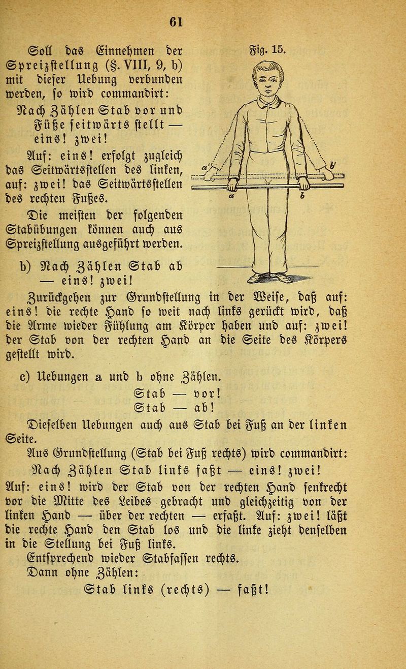 ©preUfteUung (§.Vm, 9, b) mit btefer Uefcung DerBunben toerben, fo toirb commanbirt: 9^a(^3ö^Ien(Stab torunb güge fetttüärte fteltt — eins! jtDei! Sluf: etnö! erfolgt jugletd^ // baö (Seütoärtöfteüen beö Itnfen, _.3''V. auf: jtDet! ba6 ©eittüärtöfteÜen '^ be6 rechten i^uge^. T)k nteiften ber fclgenben @taBübungen fönnen aud^ au§ (SpreijfteHung ausgeführt tt)erben. b) Sfla^ 3<i^^^« @taB aB — eins! jiüeil gurüdge^en jur ©ruubfieüung in ber Seife, hcL^ auf: einöl bie redete §anb fo tt>eit nad^ (in!s gerüdt toirb, ha^ bie 5trme lieber i^ü^Iung am Körper l^aben unb auf: ^toeil ber (Stab üon ber rechten §anb an bie ©eite beö ^ör))er0 gefteHt toirb. c) Uebungen a unb b o^ne 3^^ten. (Btah — üor! ^tah — a'bl 1)iefe(ben Uebungen au(^ auö (Btah bei gug an ber Itn!en (Seite. 5luö @runbfteüung (@tab bei ?^u6 rechts) toirb commanbirt: ^laä) 3^^^ßt^ 'Btal Unlö fagt — einS! gnjei! 5luf: einö! toirb ber (Stab »on ber rechten J'anb fenfred^t tor bie 9J?itte beS Seibeö gebrad^t unb gleidf^jeitig »on ber linfen §anb — über ber redeten — erfaßt. Stuf: ^toeil lägt bie rechte |)anb ben <BiCLh (o§ unb bie linfe jie^t benfelben in bie Stellung bei ^^ug Iin!§. (5ntfpre{^enb ttjieber (Stabfaffen red^tS. ^ann o^ne gälten: (Stab tin!§ (re^t§) — fagt!
