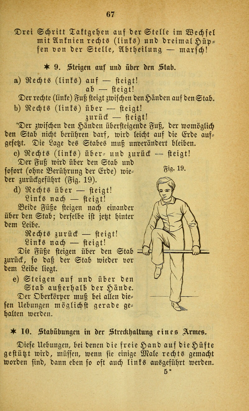 m-19. <Drei ©c^ritt Zatt^t^tn auf ber ©teüe im SBed^fel mit 2ln!nten rec^t^ (tin!s) unb breima(§ü^^ fen ton ber ©teUe, 5lbt^ei(ung — marfd^! ^ 9. Stetgen auf urib über ^en 5tab. a) Ü?ed^t§ (tinfö) auf — fteigt! ah — fteigt! ®er redete (tinfe) ^^ug fteigt ^tüifd^en beu §änbeu auf \)zn (Btcib, b) m^6^t§ (UnU) über — fteigt! ^urüd — fteigt! *ÜDer gtoifd^en beu Rauben üBerfteigenbe }^n% ber tüomöglid^ bett ^tcib nx^t berühren barf, U)irb leidet auf bie (^rbe auf== gefegt, ^ie Sage be§ <Btabt§ mu§ uuijeräubert bleiben. c) dlzä)t^ ((infö) über^ unb gurüc! — fteigt! !©er i^ug tüirb über beu (Btab unb fofort (o^ne ^erü^rung ber (Srbe) n)ie= ber aurü(!gefü^rt (gig. 19). d) 9^ed^t§ über — fteigt! ?in!§ nad^ — fteigt! 33eibe güge fteigen nac^ einanber über hen <Btab; berfelbe ift je^t l^inter bem ßeibe. ^tä)H aurü(! — fteigt! ßinfg nad^ — fteigt! !Die güge fteigen über ten <Btcib jurüd, fo bag ber 8tab toieber tor bem Öeibe liegt. e) «Steigen auf unb über ben (Btcil außerhalb ber ^änbe. 'J^er Ober!ör|)er mug bei aflen bie^ fen Uebungen mögüd^ft gerabe ge- halten ö)erben. 3*c 10. Stabübungen in Irer Streckt)altnng eines ^rmes. ^iefe Uebungen, hü benen bie freie §)anb auf bie§üfte geftü^t tt)irb, muffen, ttjenn fie einige äRale red^tS gemad^t toorben finb, bann eben fo oft aud^ Iin!§ ausgeführt üjerben.