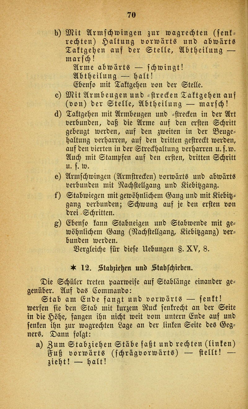 b) Wlit Slrmfd^tüingen jur tijagred^ten (fen!^ rechten) Gattung bortöärtö unb abtoärt« XaUQ^i|^n auf ber ©teile, ^btl^etlung — marfd^! 5lrme aBmärtö — fd^tütttgt! Slbt^etlung — ^alt! (Sbenfo mit ^^aftgel^en ton ber «Stelle, c) aJ^it 5lrmBeugen unb ^ft^ecfen 3::a!tge§ett auf (üon) ber (Stelle, 5lBt^etlung — marfd^! d) jlaftgel^en mit Armbeugen unb ^ftrecfen in ber 5(rt terbunben, bag bie Slrme auf ben erften Schritt gebeugt ü)erben, auf ben ^toeiten in ber 23euge== l^altung ter^arren, auf ben brüten geftredt toerben, auf ben i^ierten in ber Stre(!^altung berl^arren u.f-tt)- ^luc^ mit (Stam)3fen auf ben erften, britten Stritt u. f. to. e) 5lrmfd^tt>ingen (5lrmftre(fen) J)orü)ärt§ unb abn)ärt« ijerbunben mit S^ac^ftellgang unb ^iebi^gang. f) Stabmiegen mit getoö^nlic^em (^ang unb mit ^iebi^* gang üerbunben; Sd^toung auf je ben erften öon brei Schritten. g) Sbenfo !ann @tabneigen unb Stabtüenbe mit ge== toöl^nlic^em (^ang (^'lad^fteögang, ^iebi^gang) toer^ bunben toerben. SSergleid^e für biefe Uebungen §. XV, 8. a*c 12. J$tabjie!)en unb 5tabfcl)teben. T)k Sd^üler treten ^aartoeife auf Stablänge einanber ge^ genüber. 5luf t^a^ Sommanbo: (Btah am (gnbe fangt unb i)orü)ärtö — fenft! iDcrfen fie ben Stab mit fur^em D^ucf fen!re(^t an ber Seite in bi^ §ö§e, fangen i^n nid^t öjeit ijom untern (5nbe auf unb fenfen i^n gur magred^ten Sage an ber lin!en Seite beö ®eg= nerö. X)ann folgt: a) 3um Stabjiel^en Stäbe faßt unb rechten (lin!en) gug öortoärtö (fd^rägbortoärtö) — ftellt! — jie^t! — §alt!