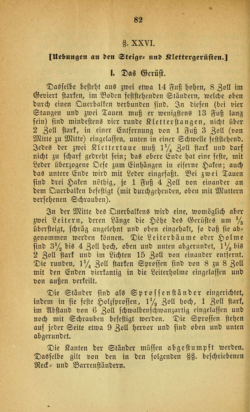 §. XXVI. [Itebuttdett an bett «Steiges unb 5ttettevöetüften.] I. T)a^ Ocriifi:. ©agfetbe BefteBt au« gmei ettca 14 5n§ :^o'^en, 8 ^oU im Meutert ftarfen, im 33oben feftfte^enben ©tänbern, meldte oben t>urd^ einen OuerbaÜen berbunben finb, 3n tiefen (bei i^ier ©langen unb jtüei Stauen muß er menigftenö 13 ?^u§ lang fein) finb minbeftenö üier runbe ^(etterftangen, nic^t über 2 ^oü ftar!, in einer (Entfernung tjon 1 i^u^ 3 3^^ (üon Wim in Wütz) eingelaffen, unten in einer (Sc^weüe fe[t[tei)enb. 3ebe« ber gmei Klettertaue mu§ ly^ ^oü [tar! unt) barf nic^t 3U fd^arf gebre^t fein; ba§ obere (Snbe ^at eine fefte, mit Seber überzogene Oefe jum (Sin^ängen in eiferne §)a!en; aud^ ba§ untere (5nbe n)irb mit Seber eingefaßt, ^ei ivot'i Zamn finb brei §)a!en nött){g, je 1 f^ug 4 3'^ü ijon einanber an bem OuerbaÜen befeftigt (mit burc^ge^enben, oben mit IDiuttern üerfe^enen Sd^rauben). 3n ber Wittt be§ Querbatfenö tt>irb eine, n)omög({(^ aber gn)ei Leitern, beren Sänge bie §)ö^e beö ©erüfteö um % überfteigt, fc!^räg angelehnt unb oben einge^aft, fo ba§ fie ah^ genommen Ujerben ifönnen. T)k Seiterbänme ober ^olme finb 3y2 big 4^oilt)od), oben unb unten abgerunbet, 172 big 2 ^oü [tar! unb im Sid^ten 15 ^oü ton einanber entfernt. !^ie runben, 1% ^oü ftarfen ©proffen finb oon 8 gu 8 ^oU mit ben (Snben oierfantig in bie Seiter^olme eingelaffen unb i)on au^en »erteilt. ^ie Stänber finb aU ©iproffenftänber eingenistet, inbem in fie fefte §)o(zfproffen, 1% ^oU l^od}, 1 ^oü ftart im Slbftanb bon 6 ^oü fi^roalbenfc^manjavtig eingelaffen unb noc^ mit ©(^rauben befeftigt toerben. 'Die ©proffen ftet^en auf jeber ©eite etma 9 ^oü ^eroor unb finb oben unb unten abgerunbet. 'Die Kanten ber ©tauber muffen abgeftumpft Serben. !Dagfe(be gilt üon ben in ben folgenben §§. befcbriebenen 3fte(f= unb ^arrenftänbern.