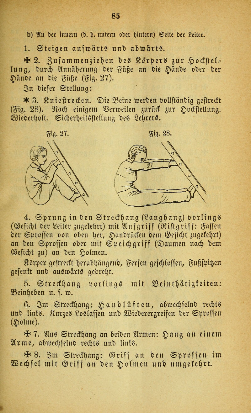b) Sin ber inncrn (b, ^. untern ober l^tntern) ©eite ber Setter. 1. Steigen aufti)ärtö unt aBtüärtS. (ting, burdf) Slnnä^erung ber i^üje an bie §änbe ober ber Jiänbe an bte ^üge @ig. 27). 3n biefer (Stellung: 3^ 3. ^nteftre(fen. ^le 33eine tüerben üollftänbtg geftredt (i^ig. 28). ^aä) einigem ^ertoeilen inxM ^ur ^ocfftellung. Sieber^olt. (St^er^^eüöfteüung be^ Se^rerS. f^ig. 27. gig. 28. 4. ©prnng in ben (Strecl^ang (Sang^ang) üorltng^ (®efid^t ber Seiler ^ugefe^rt) mit 2tnfgriff (Oxiftgriff: i^affen ber ©proffen t)on oben l}er, §)anbrücfen bem ®efi(^t ^ugefel^rt) an ben ©proffen ober mit @petc^griff (X)aumen nac^ bem ®efi($t ju) an ben §)ormen. Körper geftrecft ^erab:^ängenb, t^erfen gefi^toffen, gugfpi^en gefenft nnb au^märt^ gebre^t. 5. <Stre(f^ang öorling^ mit S3eint:§ätig!eiten: S3ein^eBen u. f. m. 6. 3m (Strecf^ang: |)anbUiften, aBtoei^felnb red^tö nnb linfe. ^ur^eS SoStaffen nnb Sieberergreifen ber (^proffen ©olme). >i< 7. 2JCn8 <Stre(!^ang an beiben 5lrmen: §ang an einem ^Irme, abmed^felnb rec^tö nnb lin!§. Hh 8. 3m (Streif^ang: ®riff an ben ©^roffen im Sßec^fel mit ®riff an ben §oImen unb umgele^rt.