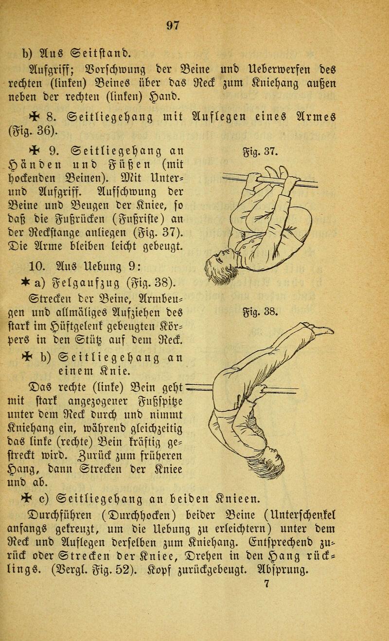 b) 3luö (Settftanb, 5lufgrtff; 33orfc^tDun(; ter S3eine unt) UeBemerfen bcö redeten (ünfen) 33eine8 üBer ba§ dlzd gum ^nte^ang außen neben ber rec5^teu (ünfen) §anb. >i< 8» @eitüege^ang mit Sluflegen eines 5lrme8 m^ 36). 4< 9. ©eitliege^ang an Sig» 37. §änben unb güßen (mit ^otfenben S3einen). dJlit Unter* unb Slufgriff. Sluffc^mung ber ^eine unb 33eugen ber tntee, fo bag bie ^^ugrücfen (^^ußrifte) an ber S^edftange anliegen (^ig. 37). ^■ie Slrme bleiben leidet gebeugt. 10. SluS Uebung 9: • a) g^elgaufsug (mg.38). ©treten ber ^eine, 5lrmbeu^ gen unb allmäligeS Sluf^ie^en be§ %iQ^ 38. ftar! im 5)üftgelen! gebeugten ^ör^ iperß in ben @tü^ auf bem ditd, >i< b) ©eitliege^ang an einem ^nie. ©aS redete (lin!e) S3ein ge^t mit ftar! angebogener i^ußf^i^e unter bem ^ed bur(^ unb nimmt ^nie^ang ein, tod^renb gleicfe3eitig baö lin!e (rechte) Sein fräftig ge* ftredt ü)irb. 3^ü(f gum früheren 5)ang, bann ©trecfen ber ^niee unb ab. Hh c) ©eitüege^ang an beiben ^nieen. ©urc^fü^ren (^urd^^ocfen) beiber S3eine (Unterfd^enM anfangt getrennt, um bie Uebung ^u erleii^tern) unter bem 9f?ed unb 51uflegen berfelben jum ^nie^ng. (Sntfpred^enb gu^ xM ober@tre(fen ber^niee, !5)re^en in ben i)ang rüd* (ingS. (5ßergl, i^tg. 52). ^opf guritcfgebeugt. 5lbfprung. 7