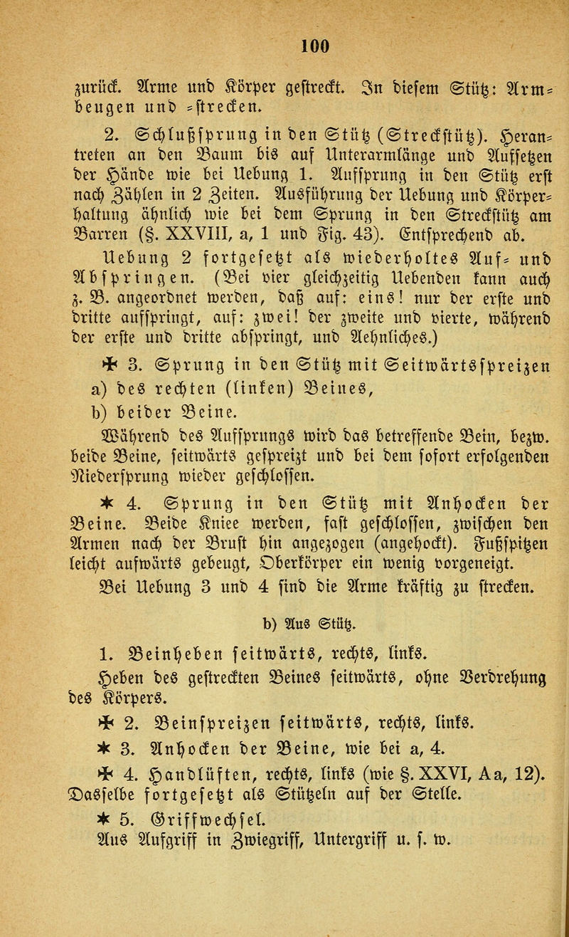 ^^^urüd, SIrme unb Körper geftrecft. 3n btefem @tü^: %xm^ beugen unb ^ftreden. 2. ©c^tugfprung in ben ©tü^ (@tre(Sftü^). §eran= treten an ben 33aum bis auf Unterarmlänge unb ^luffe^en ber ^änbe tok bei Hebung 1. ^uffprung in ben ©tü| erft na6) S^^^^ ^tt 2 ^ziUn, 5lu§fü^rung ber Hebung unb ^örper^ l^altung ä^n(i(^ tüte bei bem ©prung in ben @tre(fftü^ am 35arren (§. XXVIII, a, 1 unb gig. 43). (gntfprec^enb ab. Hebung 2 fortgefe^t ai^ toieber^otteö Sluf^ unb ^Ibfpringen. (^ei t>ter gleichzeitig Hebenben fann aud^ 3.33. angeorbnet toerben, bag auf: ein§! nur ber erfte unb brüte auffpringt, auf: zti)ei! ber gleite unb üierte, n)ä^renb ber erfte unb britte abfpringt, unb 2tet)ntic^e§.) Hf< 3. (Sprung in ben ©tü^ mit (Seittoärt^fpreijen a) beg rechten (Un!en) 33eineö, b) beiber 53eine. SBä^>renb be§ 51uffprung6 toirb baö betreffenbe S3ein, be^to. beibe 35eine, feitmärt^ g^f^^etSt unb bei bem fofort erfolgenben Dlieberfprung lieber gefc^Ioffen. ^ 4. ©prung in ben @tü^ mit 5ln^oc!en ber 25eine. 93eibe ^niee n)erben, faft gef($(offen, gtoifd^en ben 2lrmen nac^ ber 23ruft l)in ange;^ogen (ange^ocft). i^ugfpii^en teilet aufujärtg gebeugt, Obericrper ein ujenig torgeneigt. 25ei Hebung 3 unb 4 finb bie 5lrme fräftig ju ftrecfen. b) Stu8 @tü^. 1. «Bein^eben feittDdrtö, red^t6, lin!«. 5)eben be§ geftredten 23eine§ feitmärtö, o^ne ^erbre'^ung beö Körper«. * 2. 23einfprei5en feittoärtö, red^tö, ttn!§. ^ 3. 'än'ifodtn ber 23eine, tuie M a, 4. * 4. 5)anb(üften, re^tö, lin!« (mie §.XXVI, Aa, 12), ^a^fetbe fortgefe^t at§ (Stü^etn auf ber <SteUe. * 5. (^rifftüe^fet. 3lu§ Slufgriff in 3ti>tegriff, Hntergriff u. f. to.