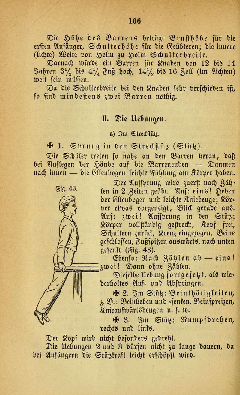 !Dte §)ö^e t>e§ 93arreng Beträgt S3ruftl&ö^e für bte erften 5lnfänger, ©d^utter^ö^e für bte Geübteren; bie innere ((id^te) Seite üon §o(m ^u §)oIm ©d^ulterbreite. ^arnad^ tüürbe ein Darren für Knaben ton 12 Bio 14 Sauren 3% m 4% t^ug ^od^, 14% Bi6 16 äoö (im Sitten) n^eit fein muffen« ^a bie ©d^ulterbreite bei ben Knaben fe:^r terfd^ieben ift, fo finb minbeftenö jtoei S3arren nöt^ig. gig- 43. II. ^te UeButtgen. a) Sm @trc(!flü^. HE< 1. (S:|)rung in ben ©tredftü^ (©tü^). ^ie ©d^üter treten fo na'^e an ben Darren ^eran, bag hti Sluftegen ber |)änbe auf bie S3arrenenben — ^Daumen nad^ innen — bie (Ellenbogen leidste ?^ü^(ung am tör^jer l^aben. ®er 5Iuff|)rnng tt)irb ^uerft na(^ 3^^' (en in 2 32^ten geüBt. ^uf: ein§! §eBen ber (SfienBogen unb leidste ^nieBeuge; ^ör= :per ettoaS vorgeneigt, 33ü(f gerabe auö. Sluf: 3tt)ei! 3luffprung in ben ©tü^; ^ör^er tootlftänbig geftrecJt, ^opf frei, ©dj^uttern ^urü(J, ^reu^ eingebogen, S3eine gefd^Ioffen, gugfpi^en anöü)ärt§, nad^ unten gefenit (O^ig. 43). ßbenfo: '^aä) Qä^zn ab — einö! jtoei! i)ann o'^ne 3^^^^^* 1)iefelbe Uebung f ortg ef e^t, aU toie^ ber^ofte^ 5luf^ unb 3lbfpringen. * 2. 3m @tü|: 33eint^ätig!eiten, j. S.: SBein^eben unb ^fen^en, 23einfprei3en, ^nieaufroärtöbeugen u. f. to. * 3. 3m @tü^: ^um^fbre^en, re^t0 unb linfö. !^er ^o))f loirb nid^t befonberö gebre'^t. ©ie Uebungen 2 unb 3 bürfen nic^t gu lange bauern, ba Bei Slnfängern bie ©tü^fraft (etd^t erfd^ö^ft loirb.