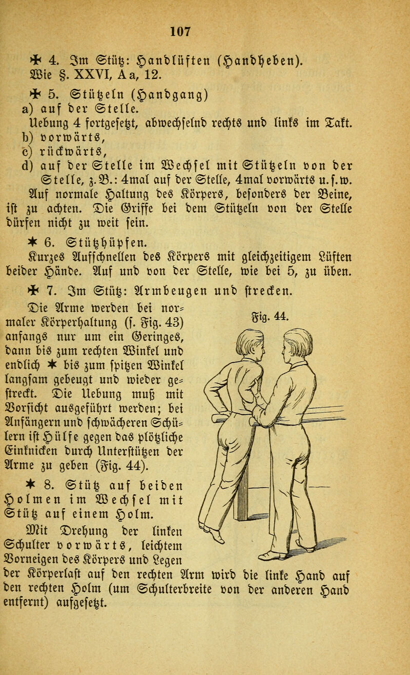 %\Q, 44. * 4. 3m <Stü^: §anbtüften f^aitbl^eBen). Sößte §, XXVI, Aa, 12. >i< 5. (Stü^etn (5)fln^S<^ng) a) auf ber (kttüz, Hebung 4 fortgefe^t, aBmec^fetnb red^t^ unb (in!« im Zatt b) i)ortt)ärtö, c) rü(fn)ärt§, d) auf ber ©teile im Sßec^fet mit@tü1^e(n bon ber ©teile, 3.33.: 4mal auf ber ©teile, 4mal tortoärt« u.f.tt). 2luf normale §altung beö Körper«, befonber« ber 33eine, ift gu ai^ten. ^ie (griffe bei bem ©tüi^eln i)on ber ©teKe bürfen nid^t gu tt>eit fein. ^ 6. ©tü^'^üpfen. ^urge« SluffdbneCfen beö Körper« mit gleichzeitigem Süften beiber ^änbe. 3luf unb ton ber ©teüe, ü)ie M 5, gu üben. ^ 7. 3m ©tü^: Armbeugen unb ftrecfen, 'Die 5lrme toerben hzi nor= maier Körperhaltung (f. f^ig. 43) anfangt nur um ein (geringe«, bann big gum regten Sßinfel unb enblid^ ^ biö jum fpi^en Sinfel (angfam gebeugt unb mieber ge= ftrecft. 1)ie Uebung muß mit SSorfid^t ausgeführt werben; bei 5lnfängern unb fd^toäc^eren ©(^ü= lern ift|)ülfe gegen ba§ plö^lid^e @in!ni(fen burd^ Unterftü^en ber 2lrme gu geben (^ig. 44). ^ 8. ©tü^ auf beiben §oImen im SBec^fel mit ©tü^ auf einem §olm. Mit T)xe^\in% ber linfen ©(^ulter b 0 r U) ä r t §, leidstem SSorneigen be« Körper« unb ^egen ber Körperlaft auf ben redeten 2Irm toirb bie linfe §anb auf ben rechten §olm (um ©^ulterbreite öon ber anberen §)anb entfernt) aufgefegt.