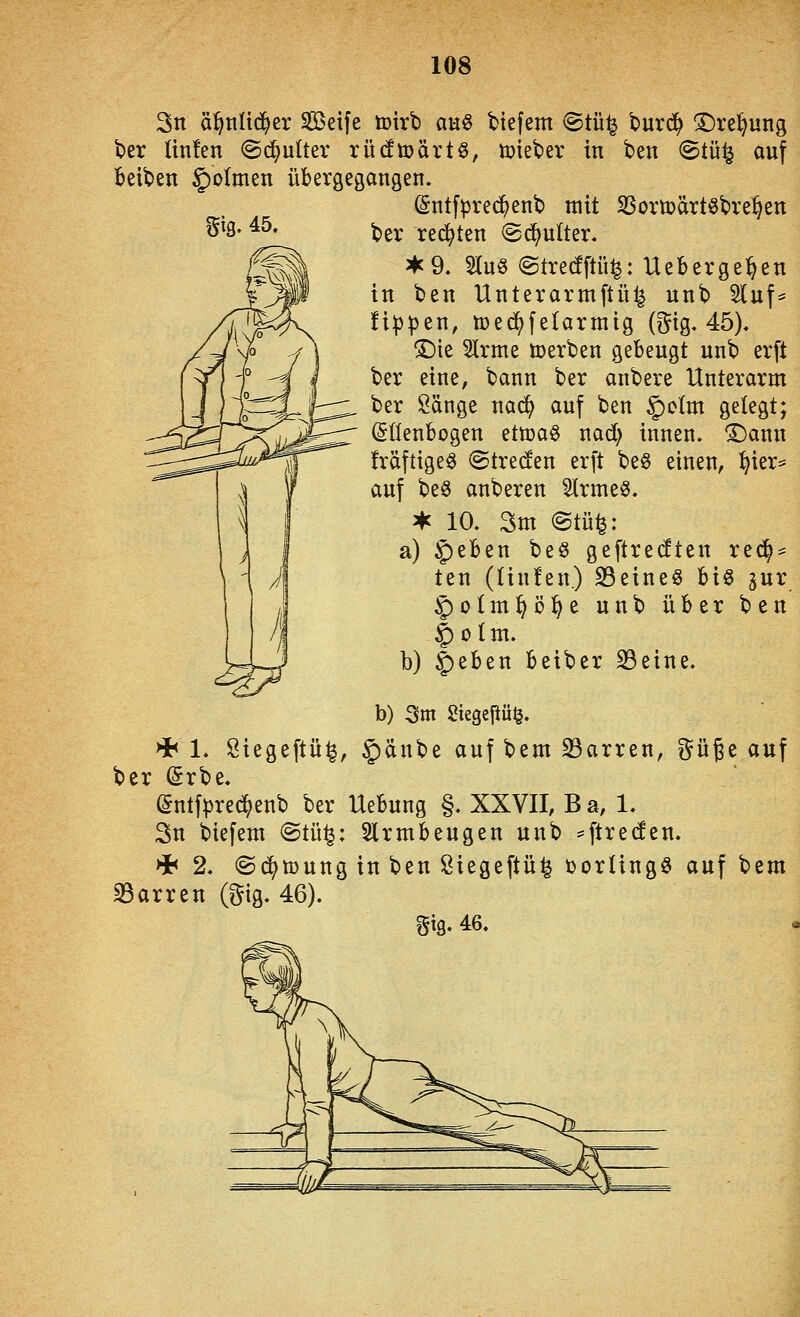 3n ä^tiltc^er Seife ü)irb auö tiefem <Stü^ burd^ ^re^ung ber Unten (Sd^ultev rücftoärtö, toieber in ben ©tü^ auf beiben §o(men übergeganaen. (Sntfpred^enb mit Sßortoärtöbre^en ber redeten ©d^ulter. ^9. 5Iu§ @tre(fftü|: Ueberge^en in ben Unterarmftül^ unb 5Iuf* !i|)pen, med^fetarmig (i^ig, 45). ^ie 5lrme toerben gebeugt unb erft ber eine, bann ber anbere Unterarm ber Sänge na^ auf ben 5)J^iin gelegt; ^üenbogen ettoag nad) innen. ®ann Iräftige^ ©treten erft be6 einen, ^ier=^ auf be§ anberen 5lrme§. ^ 10. 3m (Stü^: a) §eben beö geftredten red^:^ ten (linfen.) S3eineS hxQ ^ur §)o(ml^ö^e unb über ben 5)oltn. b) 5)ßben beiber 23eine. b) 3m Siegepül^. Hh 1. Siegeftü^, §änbe auf bem S3arren, güge auf ber (Srbe. (5ntfl3re^enb ber Uebung §. XXVII, Ba, 1. Sn biefem @tü^: Slrmbeugen unb ^^txzdtn. >i< 2. ©d^toung in ben ßiegeftü^ üorlingö auf bem 33arren (gig. 46). gtg. 46.