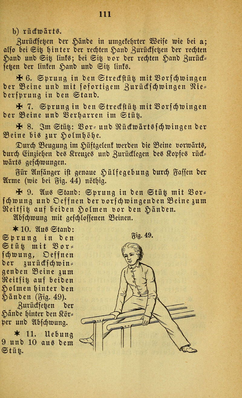 b) rü(ftt>ärt^. 3urü(!fe^en ter §änbe in uinge!e:^rter Sßetfe tüte Bei a; atfo bei (Bx^ ^ int er 6er reiften §anb 3iJ^'ü(ffe^en ber redeten §anb unt) ^i^ (in!ö; bei @i^ üor ber rechten §anb 3urü(f^ fe^en ber linten §anb unb €>{% Itn!ö. >h Q, (Sprung in ben <3tre(!ftü^ mit S5orfd^tDingen ber S3eine unb mit fofortigem ^urücffd^loinaen ^ie= berfprung in ben @tanb. Hb 7. (Sprung in ben (Stredftü^ mit SSorfd^toingen ber S3eine unb SSer^arren im ®tü^. * 8. 3m@tü^: SSor-unb D^ücftoärtöfd^toingen ber 23eine Bio jur §o(m:^ö^e, >Durd^ 33eugung im §üftge(en! toerben bie S3eine üortoärtö, burd^ ©in^ie^en beö ^reu^eS unb 3i^i^ü<^^egen be^ ^cpfeö xM^ toaxt^ gefd^mungen. gür Anfänger ift genaue §ülfegebung burd^ gaffen ber Slrme (mie bei gig. 44) nöt^ig. >i< 9. 3luö @tanb: <Sprung in ben @tü^ mit SSor* fd^toung unb Oeffnen ber üorfd^toingenben 23eine jum D^eitfi^ auf beiben §otmen toor ben §änben. 2lbf(^ü)ung mit gefd^Ioffenen SBeinen. a*clO. Sluö^tanb: (Sprung in ben @tn^ mit S3or* fd^toung, Oeffnen ber 3urücff^tDin = genben 23eine jum 9f^eitfi^ auf beiben $>o(men l^inter ben Rauben (gig. 49). 3urü(ffe^en ber 5)anbe hinter ben ^ör^ per unb 2lbf(^tt)ung. ^ 11. Uebung 9 unb 10 aus bem (Stü^.
