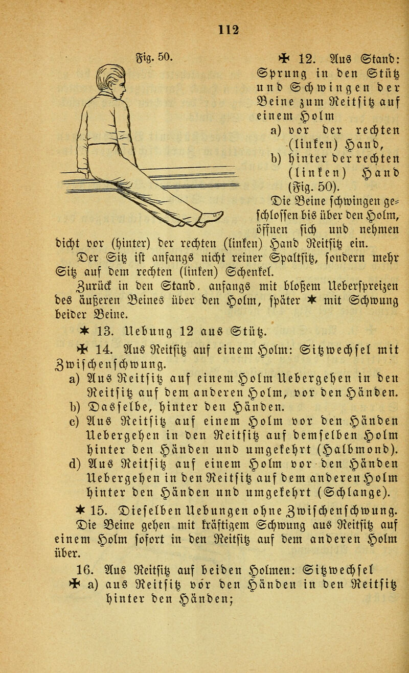 Sig-50. >i< 12. 5Iu§ ©tanb: ©prung in ben ©tü^ unb ©d^tDingen ber ^etnc jum S^eitft^ auf einem §)oIm a) cor ber reiften (ünfen) §anb, b) !^inter ber recbten (Un!en) §anb (^ig. 50). ^te ^etne f(^tt>ingen ge^ fc^Ioffen Bt§ über ben §o(m, öffnen fi(^ unb nehmen bic^t tor (hinter) ber redeten (ünfen) §anb S^ettfi^ ein. ^er @i^ ift anfangt nic^t reiner (gpaltfi^, fcnbern me^r <Bxis auf bem redeten (ünfen) <Sc^enfeL 3urü(f in ben <Stanb, anfangt mit Mogem UeBerf^reijen be§ äußeren ^eineä über ben §)o(m, f^äter ^ mit ©d^mung fceiber 23eine. ^ 13. Hebung 12 au§ @tü^.' >h 14. 5lu§ Ü^eitfi^ auf einem §oIm: (gi^med^fel mit 3tüifd)enfd}n)ung. a) 5Iu§ 9\eitfi^ auf einem 5)oIm Ueberge^en in beu 9?eitfi^ auf bem anberen §o(m, üor ben Rauben. b) Da^felbe, 'hinter ben §)änben. c) 5lu§ 9f^eitfi^ auf einem ^o(m t)or ben Rauben Ueberge^en in ben 9?eitfi^ auf bemfetben ^olm l^inter ben Rauben unb umgefe^rt (§a(bmonb). d) 5lu§ 9?eitfi^ auf einem §)oIm bor ben Rauben Uebergel^en in ben D^eitfi^ auf bem anberen §ofm l^inter ben Rauben unb umgefe^rt (@(^(ange). ^ 15. ^iefelben Hebungen ol^ne 3^tf<$ettf(^mung. ®ie S3eine ge^en mit fräfügem ©c^mung au§ Ü^eitfi^ auf einem §o(m fofort in ben Sf^eitfi^ auf bem anberen ^^^^^^ über. 16. 51[u§ ^f^eitfi^ auf beiben §oImen: ©i^mec^fel Hh a) auö ^f^eitfi^ bor ben §änben in ben 9?eitfi^ l^inter ben §änben;