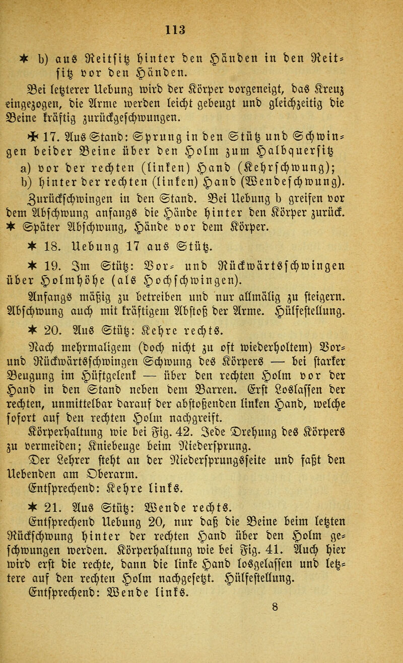 ^ b) auö D^ettfi^ hinter ben Rauben in ben 9f^eit^ fi^ i)or ben §änben. S3ei (enteret Uebung tüirb ber tor^er tjorgenetgt, ba§ treu^ eingebogen, bie 5lrme t»erben leicht gebengt unb gleid^|eitig bie S3eine fräftig jnrüdgefc^mungen. >i< 17. 2ln§@tanb: @^rnng in ben ©tü^ unb ©(^toin? gen beiber 23eine über ben |)olm ^um §)albquerfi^ a) üor ber rechten (tinfen) §anb (te^rfc^tüung); b) hinter ber redeten (linlen) ^an'^ (3Benbef<^tt>ung). 3urü(!f($n)ingen in ben ©tanb. 23ei Uebung b greifen toor bem §lbfd;n?ung anfangt bie ^änbe hinter ben Körper jurüd ^ @^ater 5lbf(^tpung, §änbe öor bem tör:|5er. ^ 18, Uebung 17 au§ @tü^. 3*c 19. 3m ©tü|: ^or= unb Ö^üdtüärtöfc^toingen über §oIm^ö^e (at§ 5)'^^f^^^'^9s^)- 5lnfang§ mägig gu betreiben unb nur oßmälig gu fteigern. Slbfc^tDung auc^ mit fräftigem SIbftcg ber 5Irme. §ü{feiteüung. * 20. 5lug ©tü^: l^e^re rechts. SRa^ mel^rmaligem (bod^ nic^t gu oft tijieberl^oltem) SSor* unb 9?ü(fmärtöfc^tt>ingen «Sc^toung be§ Körpers — bei ftarfer S3eugung im |)üftgelen! — über ben rechten ^otm öor ber §)anb in ben ©tanb neben bem S3arren. Srft Soölaffen ber rechten, unmittelbar barauf ber abftoßenben Iin!en §)anb, ü?e(c^e fofort auf ben reiften ^ohn nai^greift. ^örper^^attung vok bei gig. 42. 3ebe ^rel^ung beö ^ör|)erö ju öermeiben; Kniebeuge beim ^^ieberfprung. ^er Seigrer fte^t an ber 9lieberf|}rungöfeite unb fagt htn Uebenben am Oberarm. (Sntf|)rec^enb: 2e^re lin!ö. • 21. Huö @tü^: Senbe rec^t^. (*!:ntf:|3red^enb Uebung 20, nur bag bie S3eine beim legten 9?üc!f^tDung hinter ber rechten §)anb über ben $o(m ge* fi^tüungen n^erben. törper:^altung toie bei i^ig. 41. äuc^ ^ier tt>irb erft bie re^te, bann bie linfe §anb lo^getaffen unb le^* tere auf ben regten §oIm nad^gefe^t. ^ülfefteüung. (gntf^rec^enb: Sßenbe Un!§. 8