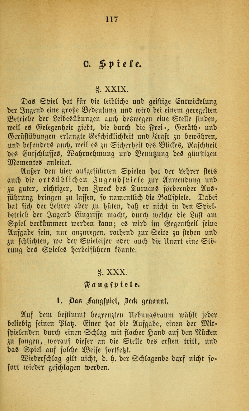 C. ^pictc. §. XXIX. 'Daö (Spiel f^at für bie leibüd^e unb getflige (SnttDt(!e(ung ber Sugenb eine gro^e 33ebeutung uttb toirb hei einem geregelten S3etriebe ber öeiBe^übungen anc^ beStoegen eine Otetfe finben, tt)ei( e8 (Gelegenheit giefct, bie burd^ bie f^rei^^, ©erät^^ unb (Gerüftübnngen erlangte ®efc^icf(ic^!eit unb .^raft ju Ben^ä^ren, unb befonber^ and}, öjetl e6 gu @i(^er^eit beö Sli(fe§, Ü^afd^^eit beö Sntfd^Iuffe^, Sßa^rnei^niung unb S3enu^nng beö günftigen 93^omenteS anleitet. 5lu6er ben Wx aufgeführten Spielen '^at ber Se'^rer ftetö aud^ bie ortöüblid^en 3ugenbfpiele gur 5lntoenbung unb gu guter, rid^tiger, ben S^td be^ SurnenS förbernber 5luö= fü'^rung bringen ^u taffen, fo namentlid^ bie ^aüfpiete. '^abzi ^at fic^ ber Se:^rer aber gu lauten, \^a^ er nie^t in ben <BpkU betrieb ber Sugenb (Singriffe mac^t, burd^ toetd^e bie 8uft am Spiet toerfümmert njerben !ann; e6 toirb im (^egent^eil feine 5lufgabe fein, nur anzuregen, ratftenb gur Seite gu fte^en unb gu fdjUd^ten, too ber Spieleifer ober aud^ bie Unart eine Stö* rung be^ Spielet herbeiführen fönnte. §. XXX. 1. ^as /angfpiel^ leck genannt. Huf bem beftimmt begrenzten Uebungöraum ma^It }eber beliebig feinen ^la^. (Siner l^at bie 5lufgabe, einen ber ^iU fpielenben burd^ einen Sd^Iag mit flad^er 5)anb auf ben D^ücfen p fangen, toorauf biefer an bie Steüe be§ erften tritt, unb baö Spiet auf fotd^e 5ß$eife fortfe^t. SBieberfc^tag gitt nid^t, b. ^. ber Sd^tagenbe barf nid^t fo== fort tüieber gefc^tagen öjerben.