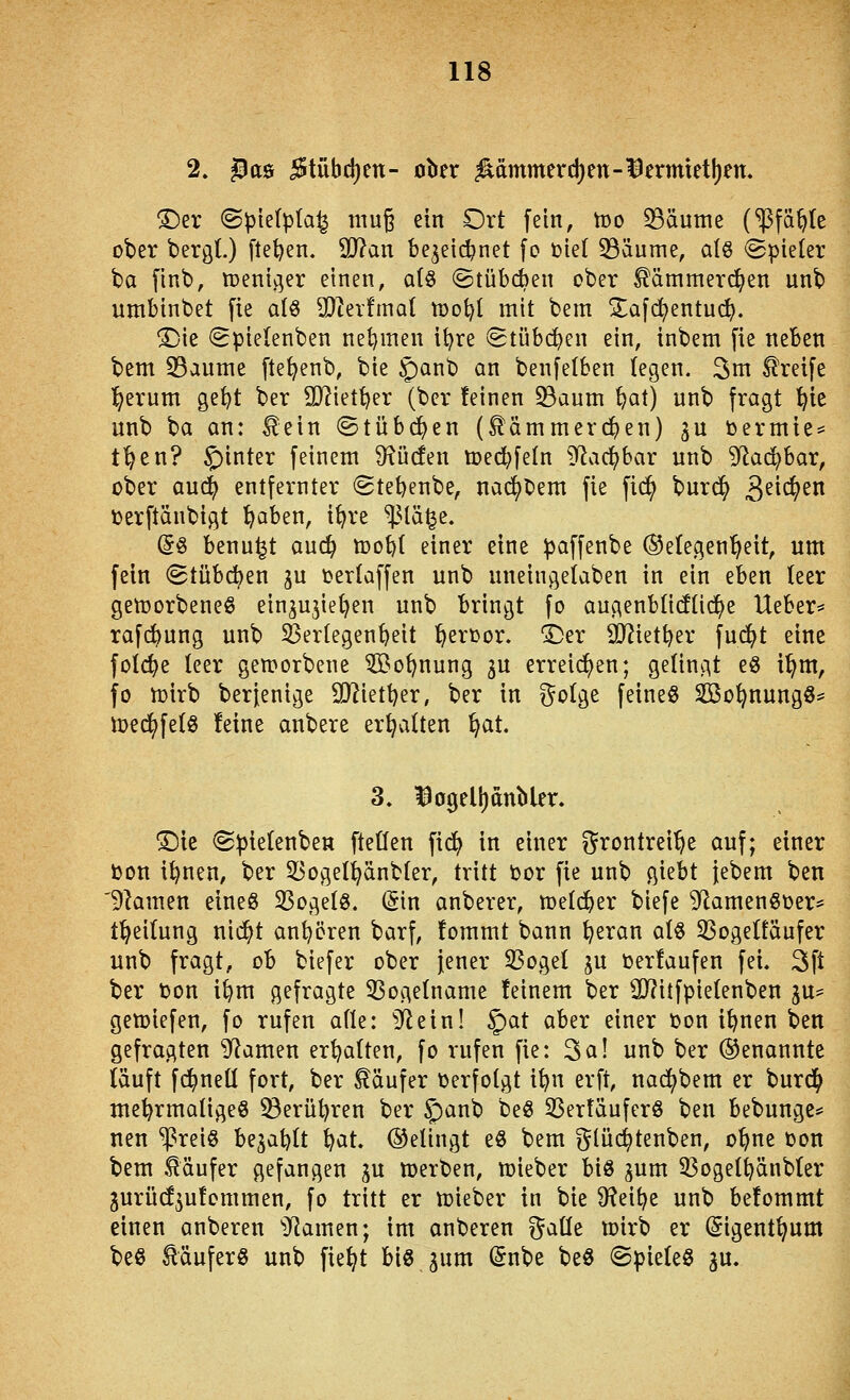 2. ^as 5tübc{)en- ober ^ammerd)en-1Sermtet!)ett. ^er ©pietpta^ mug ein Ort fein, tt)o 5Bäume (^^Pfä^te ober bergl.) ftet)en. 9J?an be^eii^net fo toiet ^äume, alß Spieler ba [Inb, tuender einen, a(§ ©tübiten ober ^ämmerc^en unb umbinbet fie alö 93^er!ma( tüot^I mit bem Zafd^entuc^. ®ie (gpielenben netjmen it^re Stübc^en ein, inbem fie neben bem 33aume [te^enb, bie 5)anb an benfetben legen. 3ni Greife l^ernm ge^t ber SDIiettjer (ber feinen S3aum ^at) unb fragt ^ie unb ba an: ^ein ©tübc^en (tämmerc^en) ^u Oermie* t^en? §inter feinem S^ücfen toed^fetn 9^a(^bar unb 5^ac^bar, ober auc^ entfernter (Stebenbe, na(^t'em fie fici^ burd^ 3^^^^^^^ »erftänbigt l^aben, i^re '^Val^z. (5§ benu^t aud^ toobt einer eine paffenbe (Gelegenheit, um fein (Stübc^en ^u i?er(affen unb uneingelaben in ein eben teer getoorbeneß ein^ujiet^en unb bringt fo augenbtidüd^e Ueber* rafdbung unb Verlegenheit l^erüor, i)er SJJietber fui^t eine folc^e leer gen?orbene ^i^o^nung gu erreichen; gelingt e8 i'^m, fo n)irb berjenige SD?iett}er, ber in ?^o(ge feinet Sßo^nungö== iDfdj^fetö feine anbere erhalten ^at. 3. ^ogell)dnMer. !Die ^pietenben fteüen fic^ in einer ?^rontrei^e auf; einer üon i^nen, ber 33ogeI^änb(er, tritt tor fie unb giebt {ebem ben 'Flamen eineö 33ogelö. (5in anberer, metdber biefe ^flamenSüer* f^eitung nii^t anl^ören barf, fommt bann ^eran alö SSogetfäufer unb fragt, ob biefer ober jener 33ogeI ^u terfaufen fei. 3ft ber t)on i^m gefragte 33oge(name feinem ber 2)?itfpie(enben gu- gemiefen, fo rufen afle: ilRein! §at aber einer üon i^nen ben gefragten ^amen ert^atten, fo rufen fie: 3a! unb ber (Genannte läuft f($ne(I fort, ber Käufer oerfotgt i^n erft, nad^bem er burd^ tne^rmatigeö ^erüijren ber S;)an^ beö 33ertäuferö ben bebunge== nen ^reiö bejablt ^at. ©etingt eö bem glüc^tenben, o^ne üon bem .Käufer gefangen ^u toerben, n)ieber bis jum 33ogeltjänbter gurüd^ufommen, fo tritt er Ujieber in bie 9?eit)e unb befommt einen anberen 'Dramen; im anberen gaüe toirb er (Sigent^um beß Käufers unb fie^t biö jum (5nbe beö ©pieteö gu.
