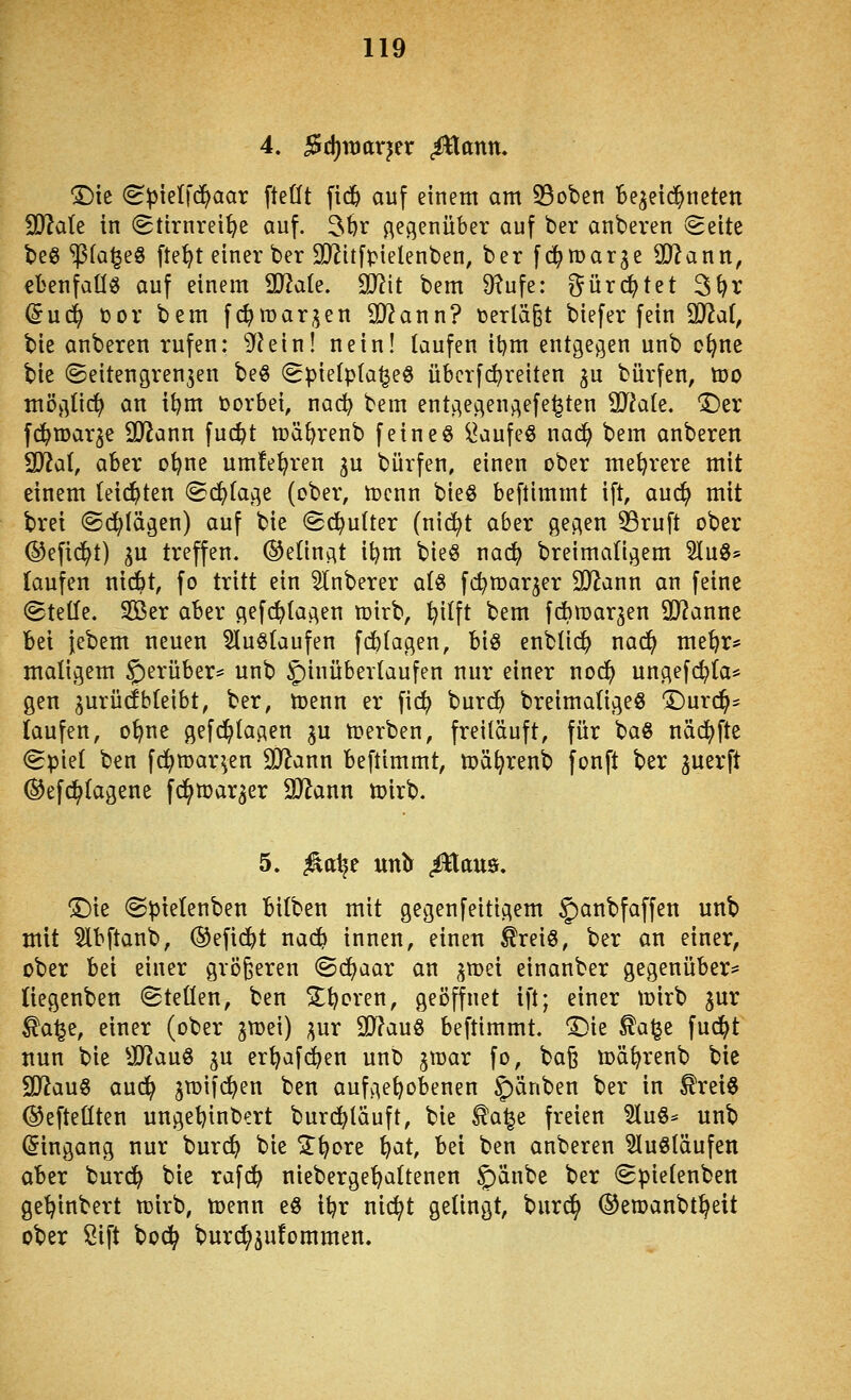 4. 5d)it)arjer ^antt. ©ic (B\ikl\6)aax fteÜt fid^ auf einem am 53obcn Bezeichneten 9)?a(e in (gtirnrei^e auf. 3br gegenüber auf ber anberen (Seite beö ^fa^eö fte^t einer ber SJ^itfpielenben, ber fd^marge 0)lann, ebenfalls auf einem ^ak, SJiit bem 9?ufe: ^ürc^tet 3^r (5u(^ tor bem fi^margen SJ^ann? t)erlä§t biefer fein SD^at, bie anberen rufen: ^?ein! nein! taufen it)m entgegen unb o^ne bie ©eitengrengen beö (gpietpta^eö übcrfc^reiten gu bürfen, too mögtid^ an itjm borbei, nac^ bem entgegengefe^ten SSlak, 'Der fd^njarge SJiann fuc^t mä^renb feineö ^aufeö nac!^ bem anberen ^ai, aber ot?ne umfe^ren gu bürfen, einen ober mehrere mit einem (eichten «Sd^tage (ober, tocnn bieg beftimmt ift, auc^ mit brei ©erlägen) auf bie Schulter (ni(^t aber gegen 53ruft ober ©efic^t) gu treffen. ®e(ingt it)m bieg nac^ breimatigem 5Iu3* (aufen nidbt, fo tritt ein 5lnberer atö fc^roarger SJiann an feine ©teile. SOBer aber gefc^tagen mirb, ^ilft bem fAmargen SJ^anne bei jebem neuen Sluötaufen f(^(agen, biö enbüc^ nad^ me^r* maligem hierüber* unb 5)inübevlaufen nur einer nod^ ungefi^ta* gen gurüdbteibt, ber, toenn er fid) burcf) breimaligeö 'Durchs laufen, o^ne gefdalagen gu n?erben, freiläuft, für baö näc^)fte (gpiel ben fd^roar^en SO^ann beftimmt, toä^renb fonft ber juerft ®efc^lagene fc^roarger SJ^ann n)irb. 5. ^atje nntf ^aua. ^k (Spielenben bilben mit gegenfeitigem §)anbfaffen unb mit 5lbftanb, ®efidbt nad^ innen, einen toiö, ber an einer, ober bei einer größeren ©(^aar an groei einanber gegenüber- liegenben (Stellen, ben 5lt)cren, geöffnet ift; einer tüirb jur ^a^e, einer (ober jnjei) ;^ur 9J?auö beftimmt. ^ie ^a\^z fud^t nun bie SSlan^ ju er^afi^en unb jtrar fo, ba§ tt)ä^renb bie 2D^au§ aud^ groifc^en ben aufgehobenen §)änben ber in ^reiö ©efteüten ungetjinbert burc^lauft, bie ^a^e freien 5lu§^ unb Eingang nur bur(^ bie ^ST^ore ^at, bei ben anberen ^luöläufen aBer burd^ bie rafc^ nieberge'^altenen §)änbe ber (Spielenben ge^inbert mirb, ttjenn eö il?r nic^t gelingt, burd^ ©eroanbt^eit ober Sift bod^ burc^jufommen.