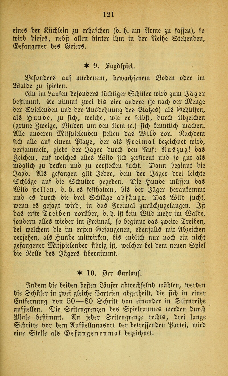 eine« ber ^üc^tein ju er^afd^en (b. 1^. am Slrme gu faffen), fo toirb biefeö, nebft aüen l^inter i^m in ber 9^ei^e ©te^enben, (befangener beS ®eterö. S5efonberö auf nneBenem, Betoad^fenem S5oben ober im Sßalbe ju fpteten, ^in im Saufen Befonberö tü^tiger @d^üter toirb ^um Säger Beftimmt. (Sr nimmt jtoei big bier anbere (je nac^ ber 2}?enge ber ©piefenben unb ber 5Iu§be^nung be« ^(a^e«) alö ®e^ütfen, atö ^unbe, gu fic^, »eli^e, toie er felbft, burrfj Stb^eid^en (grüne 3^'^ige, S3inben um ben 5lrm 2C.) fid^ fennttid^ machen. 5lüe anberen 9}?itfpietenben fteüen baS siöilb t»or. 9^ac^bem fid^ alle auf einem ^la^e, ber aU ?^reima( bejeicbnet »irb, terfammelt, giebt ber Säger burd^ ben 9^uf: 5Iu0jug! baS 3eidS>en, auf töefd^eS aüeö SBilb fid^ ^erftreut unb fo gut ai§ mÖgiid^ gu becfen unb gu öerfte(fen fu($t. ^ann beginnt bie 3agb. 5llö gefangen gitt 3eber, bem ber Säger brei leidste ©daläge auf bie ©d^utter gegeben. 'Die 5)^^^^^ muffen ba§ 3Biib ftetten, b. ^. e§ feft^alten, big ber Säger ^eranfommt unb eö burd^ bie brei @(^täge abfängt. Tia^ Sßitb fud^t, toenn e§ gejagt tcirb, in ta^ dreimal gurüd^ugelangen. Sft \>a§ erfte ^treiben Vorüber, b. 1^. ift fein Silb me^r im 2öalbe, fonbern aüeg toieber im ?^reimat, fo beginnt bag gtoeite treiben, bei toeld^em bie im erften ©efangenen, ebenfaÜö mit ^Ibjeid^en i)erfe^en, aU §)unbe mitn^irfen, big enblid^ nur nod^ ein nid^t gefangener 9Jlitf^ie(enber übrig ift, toeld^er bei bem neuen @piet bie Df^oüe beö Sägerg übernimmt. ^ 10. Per ^arlauf. Snbem bie beiben beften Käufer abwec^fetnb toasten, njerben bie ©d^üler in ^voü gteid^e Parteien abget^eitt, bie fid^ in einer Entfernung üon 50—80 (Sd^ritt Don einanber in @tirnrei^e auffteüen. ^k Seitengrenjen beg ©pielraumeg ttjerben burd^ Tlak beftimmt. 5In jeber (Seitengrenje red^tg, brei tauge ©d^ritte toor bem ^luffteüunggort ber betreffenben Partei, mirb eine @teöe a(g ©efangenenmat begei^net.