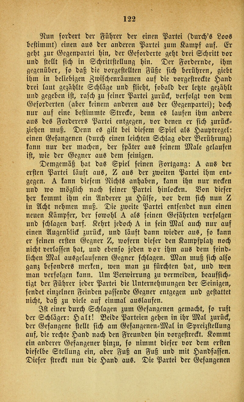 gf^un forbert ber ^^ü^rer ber einen gartet (burd^'ö ÖooS Ibefttmmt) einen anS ber anberen Partei jum ^ampf auf. (5r ge^t jur (Gegenpartei ^in, ber ®eforberte ge^t brei ©d^ritt toor unb [teßt fic^ in ©d^rittfteÖung .^in. ^er i^orbernbe, i^m gegenüber, fo bag bie toorgefteüten güge fid^ Berühren, giebt i^m in Beliebigen 3^n<^^nräumen auf bie borgeftredte ^anb brei (aut ge^a^Ite ©erläge unb fliegt, fobafb ber te^te ge^ä^tt unb gegeben ift, rafd^ ^u feiner Partei gurüd, i^erfolgt Don bem ©eforberten (aber feinem anberen au6 ber (Gegenpartei); bod^ nur auf eine beftimmte ©tredfe, benn eö (aufen i^m anbere aug beö ^orbererö Partei entgegen, >ocx benen er fic^ gurücf= gießen mug. ©enn eß gitt bei biefem (Spiel aU §auptregel: einen befangenen (burd^ einen (eid^ten ©(^iag ober ^erü^rung) fann nur ber machen, ber fpöter auö feinem 20^a(e gelaufen ift, n)ie ber Gegner au« bem feinigen. ©emgemä§ l^at baö ©piet feinen Fortgang: A au« ber erften Partei läuft au«, Z au« ber jn)eiten Partei i^m ent* gegen. A fann biefem 9^id^t« angaben, fann i^n nur nec!en unb iDO mögti^ nac^ feiner Partei ^inlocfen. SSon biefer l^er fommt i^m ein 3lnberer ju §ü(fe, üor bem fid^ nun Z in 5l^t nehmen mug. T)ie gleite Partei entfenbet nun einen neuen Kämpfer, ber fomo'^l A a(« feinen (Gefährten tjerfolgen unb fd^Iagen barf. ^el^rt jebod^ A in fein Wai aud^ nur auf einen 3lugenbli(f gurücf, unb läuft bann ttjieber au«, fo fann er feinen erften Gegner Z, tt)ofern biefer ben ^ampfpla^ nodfi nid^t Dertaffen i^at, unb ebenfo Jeben i)or i^m au« bem feinb* fidlen ^fflai au«geiaufenen (Gegner fd)(agen. Wlan mug fid^ a(fo gang befonber« merfen, Ujen man gu fürd^ten ^at, unb toen man »erfolgen fann. Um 35ermirrung gu tjermeiben, beauffii^* tigt ber ^ü^rer ieber Partei bie Unternehmungen ber ©einigen, fenbet eingetnen ^einben paffenbe Gegner entgegen unb geftattet nid^t, ba§ gu üiefe auf einmal au«(aufen. 3ft einer burd^ ©d^fagen gum (Gefangenen gemacht, fo ruft ber ©d^läger: §)alt! S3eibe Parteien ge^en in i^r 90?a( gurücf, ber (Gefangene fteüt fid^ am ®efangenen^9J?af in (gpreigfteüung auf, bie redete 5>cinb nac^ ben ^^reunben ^in »orgeftredt. ^ommt ein anberer befangener ^ingu, fo nimmt biefer toor bem erften biefetbe (Steüung ein, aber ^n^ an r5u§ unb mit ^anbfaffen. ©iefer ftrecft nun bie §anb au«, ^ie Partei ber (Gefangenen