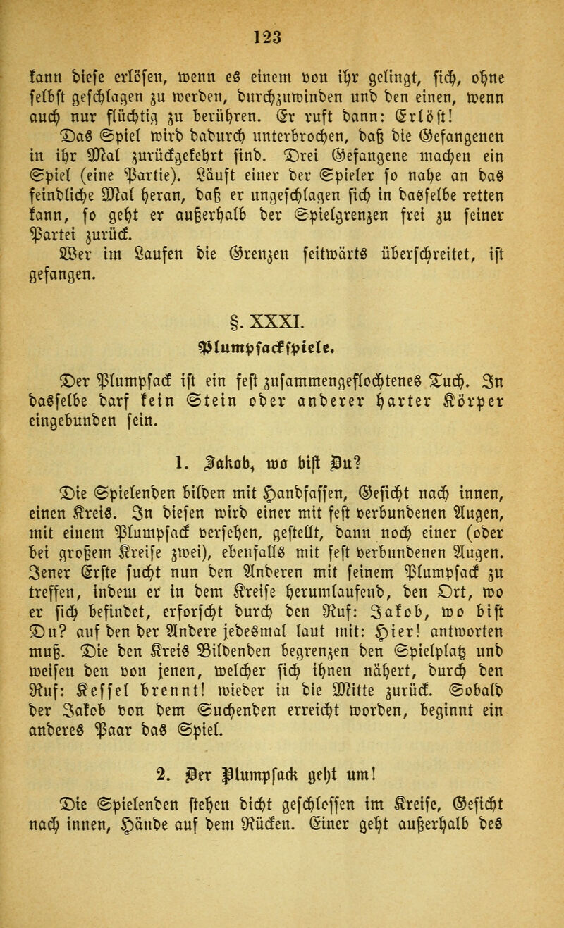 fantt bicfe cvtöfen, tüenn eö einem toon i^r gelingt, fid^, o'^ne fetbft gefd^tagen ju tcerben, burd^guminben unb ben einen, tpenn auc^ nur flüd^tig ju berühren. (5r ruft bann: (Srioft! •©aö (Spiel tüirb baburd^ unterbrod^ien, ba^ bie (gefangenen in i^r SSflai i^urü(fy3e!et)rt finb. !Drei befangene machen ein (Spiet (eine ißartie). Öäuft einer ber Spieter fo na^e an ba§ feinblid^e SJ2a( ^eran, baß er ungefd^tagen fid^ in ba^fetbe retten !ann, fo ge^t er au^er^atb ber Spielgrenjen frei ^u feiner Partei gurüd. Sßer im Saufen bie ®ren3en feittoärtö überfd^reitet, ift gefangen. §. XXXI. ®er ^lumpfadf ift ein feft gufammengeflod^teneg Znä}. 3n ba^felbe barf fein Stein ober anberer harter Körper eingebunben fein. 1. JTakob^ n)0 bift 5u? ^ie Spielenben bilben mit 5)atibfaffen, (Sefid^t nad^ innen, einen ^reiö. 3n biefen tt.nrb einer mit feft tjerbunbenen klugen, mit einem ^(umpfad toerfe^en, gefteüt, bann nod^ einer (ober bei großem Greife gtoei), ebenfaCfö mit feft berbunbenen klugen. 3ener ^rfte fud^t nun ben Ruberen mit feinem ^lumpfacf ^u treffen, inbem er in bem Greife ^erumtaufenb, ben Ort, too er fid^ befinbet, erforfd^t burd^ ben 9?uf: 3ci!ob, n?o bift T)n? auf ben ber Slnbere iebeömat taut mit: ^ier! antworten muß. T)k ben £rei§ ^ilbenben begrenzen ben Spielplan unb löeifeu ben ijon jenen, toelc^er fic^ i^nen nähert, burc^ ben 9^uf: Reffet brennt! mieber in bie Witte gurüd. Sobatb ber 3a!ob öon bem Suc^enben erreid^t ujorben, beginnt ein anbereö ^aar baö SpieL 2. 5er piumpfack ge^t um! ^ic Spielenben fte^en bid^t gefd^Icffen im Greife, ®efid^t nad^ innen, J'änbe auf bem 9?ü(fen. ^iner gel^t außerhalb be3