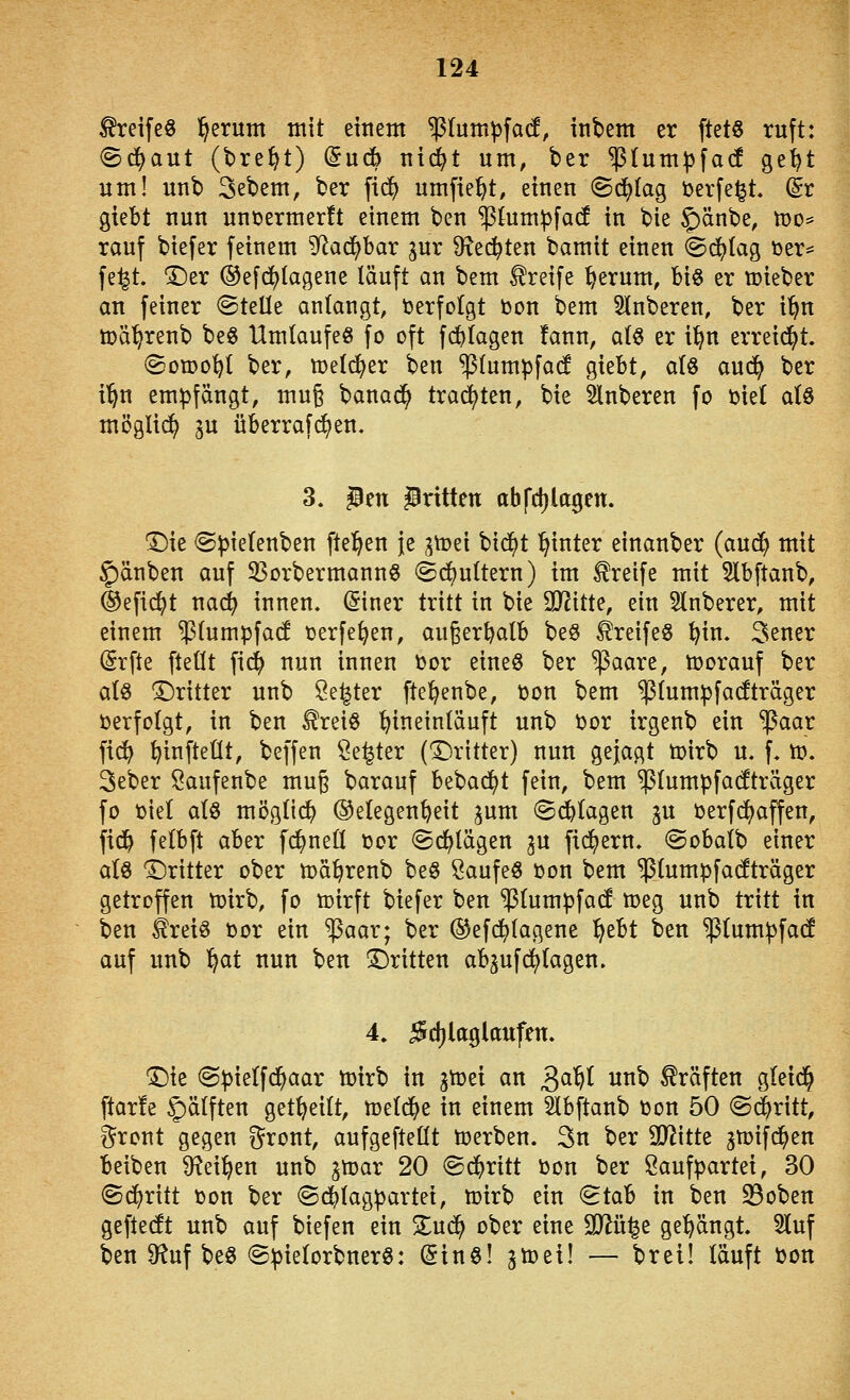 Greife« l^erum mit etttent ^lum^facf, inbem er ftetö ruft: (Schaut (bre^t) Sudb nid^t um, ber ^(umjjfad ge^t um! unb 3ebem, ber fic^ umfielt, einen ©d^Iag üerfe^t, (Sr giebt nun unuermerft einem ben ^km^jfacf in bie §)änbe, n)o* rauf biefer feinem ^f^ad^bar gur 9\ec^ten bamit einen ©d^Iag ijer^ fe^t. T)tx ®efd()lagene läuft an bem Greife ^erum, biö er lieber an feiner ©teile anlangt, Verfolgt bon bem Slnberen, ber i'^n toä'^renb beg Umlaufe« fo oft fd^lagen !ann, alö er i^n erreicht. (Sowohl ber, tt?el($er ben ^lumpfad giebt, al8 aud^ ber i'^n empfängt, muß banad^ trad^ten, bie Slnberen fo ijiel alö möglich lu überrafd^en, 3. JBen JBrttten abfdjlagen. 'Die <Spielenben fte^en je gtoei bid^t hinter einanber (aud^ mit §)änben auf 33orbermann§ (^d^uttern) im Greife mit 5lbftanb, ®efic^t nac^ innen. (Siner tritt in bie OJJitte, ein Slnberer, mit einem $lumpfad tjerfe^en, au§erbalb beö Greife« ^in. 3ener Srfte fteüt fid^ nun innen \3or eineö ber ^aare, tt^orauf ber als ^Dritter unb Öe^ter fte^enbe, tjon bem stumpfadträger »erfolgt, in ben ^reiS hineinläuft unb t>or irgenb ein ^aar fid^ ^infteÜt, beffen Öe^ter (dritter) nun gejagt toirb u. f. tt). 3eber Saufenbe mug barauf bebad^t fein, bem ^lumpfafcäger fo t)iet als möglich ©elegen^eit pm ©plagen gu öerfd)äffen, fid^ felbft aber fd^neÜ üor ©erlägen gu fidlem. @obalb einer als Dritter ober mä^renb be§ Saufeö öon bem ^tumpfacfträger getroffen toirb, fo toirft biefer ben ^lumpfad meg unb tritt in ben ^reiö üor ein ^aar; ber ©efd^lagene ^tH ben ^lumpfad auf unb ^at nun ben Dritten abgufdl)lagen. 4. ^djlaglaufen. Die ©pielfd^aar ti)irb in gtoei an 3^W utib Gräften gleid^ ftarfe f)älften get^eilt, Ujeld^^e in einem Slbftanb toon 50 @(^ritt, i^ront gegen i^ront, aufgeftellt tijerben. 3n ber SD^itte gmifd^en beiben 9?ei^en unb gtoar 20 ©d^ritt toon ber Öaufpartei, 30 ©d^ritt t)on ber ©d^lagpartei, tcirb ein (Stab in ben S3oben geftecft unb auf biefen ein 2^uc^ ober eine SJ^ü^e ge'^ängt 2luf ben 9?uf beS ©pielorbnerS: Sinö! gtüei! — brei! läuft i)on