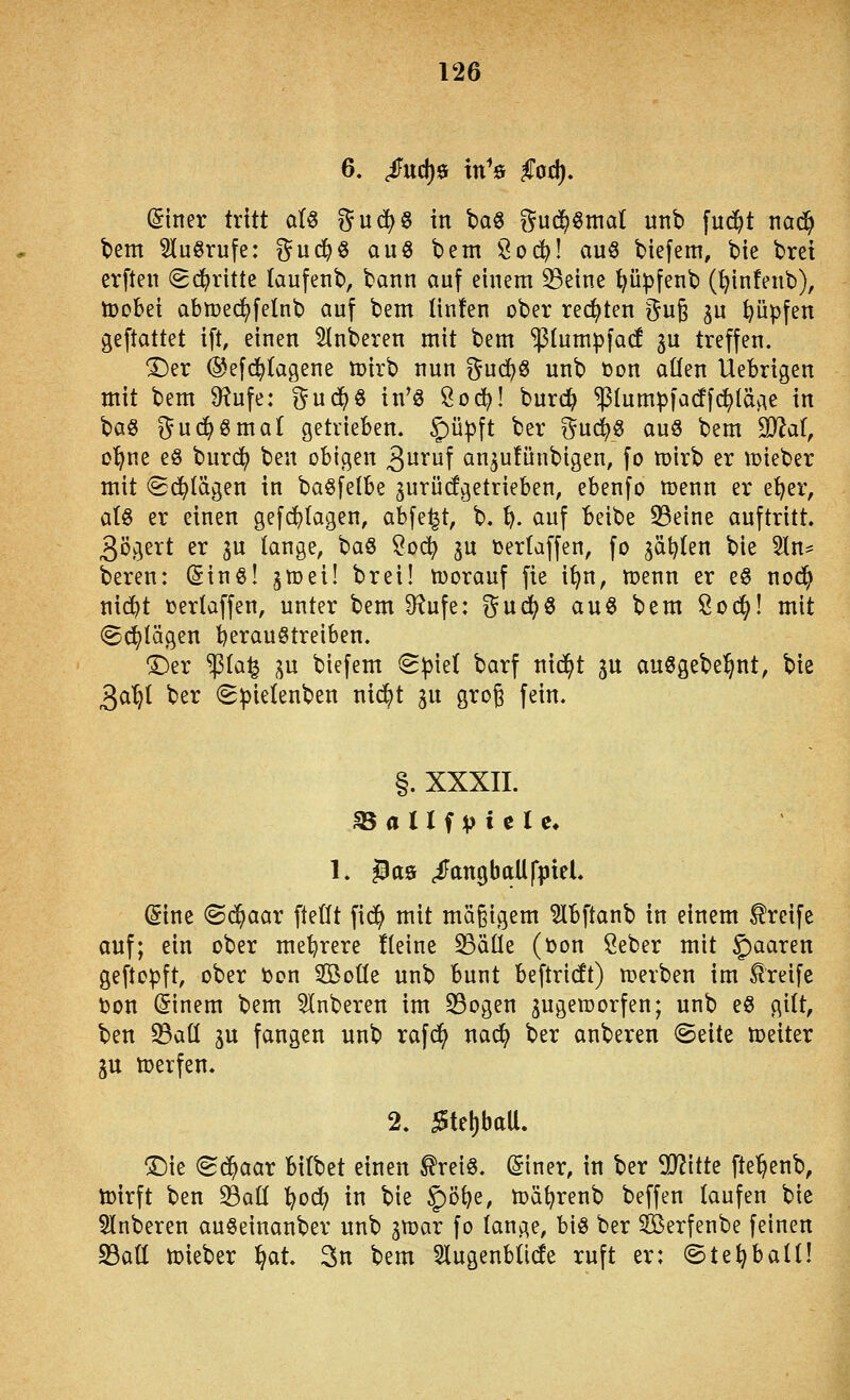 6. ßuf^^ tn^ö §od), ©tner tritt dU i?u(|§ in baö ^ud^^mat itnb [ud^t nad^ bem ^lu^rufe: ^ud^ö au« bem ^od}\ auö biefem, bie brei erften (Sd()ritte taufenb, bann auf einem ^eine ppfenb (^infenb), toobei abn?ed?felnb auf bem linfen ober rechten ^u§ ju ppfen geftattet ift, einen SInberen mit bem 'plumpfacf 3U treffen. ^er @efd)tagene toirb nun ^nd)^ unb toon aüen Uebrigen mit bem 9?ufe: %üd}^ in'« Öod^! burd^ ^lumpfacffcE^läge in \:)a^ ^ud^ömaf getrieben. §)ü^ft ber ^uc^ö auö bem 9}iaf, o'^ne eö burd^ ben obigen ^üxü\ an^ufünbigen, fo mirb er tcieber mit (Sd^lägen in ba^felbe gurücfgetrieben, ebenfo menn er e^^er, a(§ er einen gefd^Iagen, abfegt, b. ^. auf beibe 33eine auftritt. 3ögert er 3U lange, baS ?oc^ ju feertaffen, fo ^ät?(en bie 5ln^ bereu: ßinö! ^mei! brei! toorauf fie i^n, menn er e§ nod^ nid^t üerlaffen, unter bem 9^ufe: gud(?ö au6 bem Sod^! mit (Sd^tägen 'heraustreiben. ®er $Ia^ ;^u biefem ^pkl barf ni^t ju außgebel^nt, bie ^<x^i ber (gpielenben nii^t gu grog fein. §. XXXII. 35 a U f V i e I e* 1. ^a9 ^angballfpteL (Sine (Sc^aar ftetft fid^ mit mä§igem ?Ibftanb in einem Greife auf; ein ober mehrere fteine ^äüe (ton öeber mit §)aaren geftopft, ober toon SBoüe unb bunt beftridt) n?erben im l^reife Don (Sinem bem 5Inberen im 5Bogen zugeworfen; unb eö gilt, ben 23aü ^u fangen unb rafd^ nad^ ber anberen (Seite weiter p werfen. 2. ^tel)baU. !5)ie (gd^aar bitbet einen ^reiS. (Siner, in ber Tlitt^ fte^enb, wirft ben ^att tfoö:} in bie ^ö^e, wä^renb beffen taufen bie 5Inberen auSeinanber unb jwar fo lange, bis ber 3Berfenbe feinen S3att wieber l^at. 3n bem 5lugenblide ruft er: ©te^batt!
