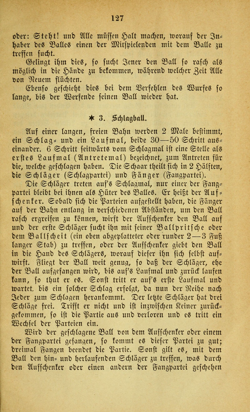 ober: <Bt^^tl unb 5Itfe muffen §a(t machen, tüovauf ber 3n^ l^aber beS 33atleö einen ber SD^itf^ietenben mit bem 33aüe ju treffen fuc^t. (gelingt i^m bieg, fo fnd^t 3ener ben ^aö fo rafd^ al^ möglid^ in bie §)änbe ju befommen, n}ä^renb tod&ftx geit ^üe ton feuern flüd^ten. (Sbenfo gefc^ie^t bie§ bei bem SSerfel^ten beö Söurfe^ fo lange, biö ber Serfenbe feinen 33aü tüieber ^at. ^ 3. 5d)lagbaU. 5(uf einer langen, freien ^Ba'^n tDerben 2 9}?ale Beftimmt, ein (Sd^tag* unb ein Öanfmal, beibe 30—50 ^c^ritt aug^^ einanber. 6 Schritt feitn)art§ Dom (^d^lagmal ift eine (Stelle al0 erfteö Saufmal (3lntretemal) be^eictjnet, ^um eintreten für bie, n^elc^e gefd^lagen ^aben. ^ie (gd^aar t^eilt fid) in 2 5>Älften, bie @d;läger (Sc^lagpartei) unb f^ äug er (^^angpartei). 'Die (S(^läger treten aufö ©c^lagmal, nur einer ber ^5ang= Partei bleibt bei i^nen alö ^üter be^ 33alle§. (5r ^eigt ber 2luf:= fd^enfer. (Sobalb fic^ bie Parteien aufc^eflellt ^aben, bie ganger auf ber 33at)n entlang in öerfd^iebenen 5lbftänben, um ben 33all rafd^ ergreifen gu tonnen, loirft ber Sluffd^enfer ben 33all auf unb ber erfte @(i)läger fud^t i^n mit feiner ^allpritfd^e ober bem 33allfd^eit (ein oben abgeplatteter ober runber 2 — 3 ?^uß langer (5tab) gu treffen, ober ber Sluffd^enter giebt ben S3aü in bie ^ax[\) beö ^(itägerö, toorauf biefer i^n fid^ felbft auf* loirft. fliegt ber ^all meit genug, fo bag ber Si^läger, e^e ber 33all aufgefangen mirb, bi0 auf'ö Öaufmal unb gurücf laufen !ann, fo t^ut er e§. (Sonft tritt er aufö erfte ^aufmal unb loartet biö ein foli^er <S(^lag erfolgt, ba nun ber D^ei^e nad^ 3eber gum Sd^lagen l^eranfommt. ^er le^te Schläger i^at brei (gdt)läge frei, trifft er nid^t unb ift ingtüifc^en .deiner gurüd* gefcmmen, fo ift bie Partie auS unb Oerloren unb eö tritt ein Sßecbfel ber Parteien ein. SS^irb ber gef(^lagene S3all Oon bem 5luff^en!er ober einem ber i^angpartei gefangen, fo !ommt eö biefer Partei gu gut; breimal fangen beenbet bie *iPartie. ©onft gilt eö, mit bem 23aü ben l)in^ unb l^erlaufenben (Schläger gu treffen, toaö burd^ ben 5luffc^en!er ober einen anbern ber ?^angpartei gefc^e^en