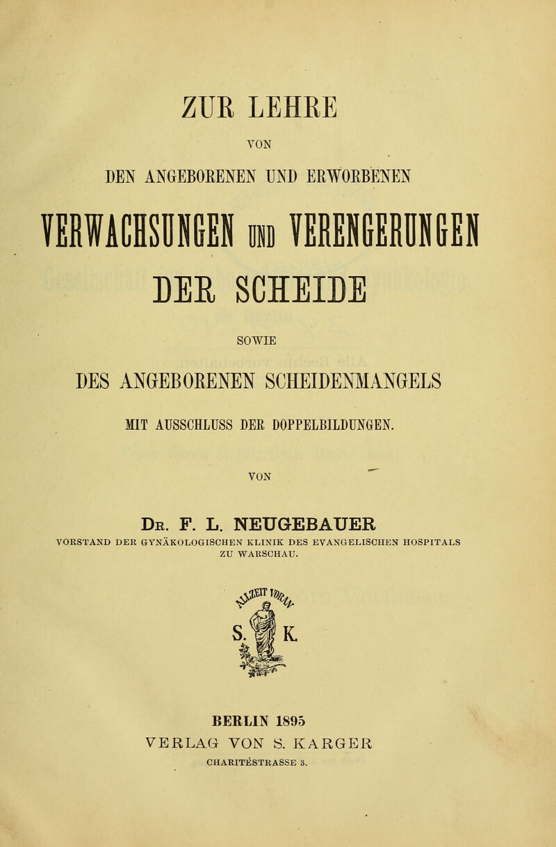 ZUR LEHRE VON DEN ANGEBORENEN UND ERWORBENEN DER SCHEIDE SOWIE DES ANGEBORENEN SCHEIDENMANGELS MIT AUSSCHLUSS DER DOPPELBILDUNGEN. VON Dr. F. L. NEUGEBAUER VORSTAND DER GYNÄKOLOGISCHEN KLINIK DES EVANGELISCHEN HOSPITALS ZU WARSCHAU. S.IK BERLIN 1895 VERLAG VON S. KARGER CHARITESTRASSE 3.