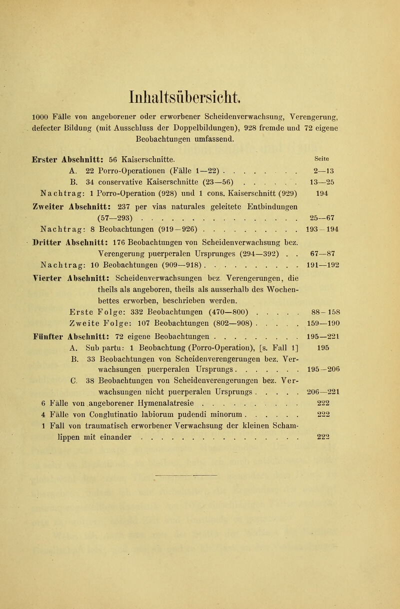Inhaltsübersicht. 1000 Fälle von angeborener oder erworbener Scheidenverwachsung, Verengerung, defecter Bildung (mit Ausschluss der Doppelbildungen), 928 fremde und 72 eigene Beobachtungen umfassend. Erster Abschnitt: 56 Kaiserschnitte. Seite A. 22 Porro-Operationen (Fälle 1—22) 2—13 B. 34 conservative Kaiserschnitte (23—56) 13—25 Nachtrag: 1 Porro-Operation (928) und 1 cons. Kaiserschnitt (929) 194 Zweiter Abschnitt: 237 per vias naturales geleitete Entbindungen (57—293) 25—67 Nachtrag: 8 Beobachtungen (919-926) 193-194 Dritter Abschnitt: 176 Beobachtungen von Scheidenverwachsung bez. Verengerung puerperalen Ursprunges (294—392) . . 67—87 Nachtrag: 10 Beobachtungen (909—918) 191—192 Vierter Abschnitt: Scheidenverwachsungen bez. Verengerungen, die theils als angeboren, theils als ausserhalb des Wochen- bettes erworben, beschrieben werden. Erste Folge: 332 Beobachtungen (470—800) 88-158 Zweite Folge: 107 Beobachtungen (802—908) . .... 159—190 Fünfter Abschnitt: 72 eigene Beobachtungen 195—221 A. Sub partu: 1 Beobachtung (Porro-Operation), [s. Fall 1] 195 B. 33 Beobachtungen von Scheidenverengerungen bez. Ver- wachsungen puerperalen Ursprungs 195—206 C. 38 Beobachtungen von Scheidenverengerungen bez. Ver- wachsungen nicht puerperalen Ursprungs 206—221 6 Fälle von angeborener Hymenalatresie 222 4 Fälle von Conglutinatio labiorum pudendi minorum 222 1 Fall von traumatisch erworbener Verwachsung der kleinen Scham- lippen mit einander 222