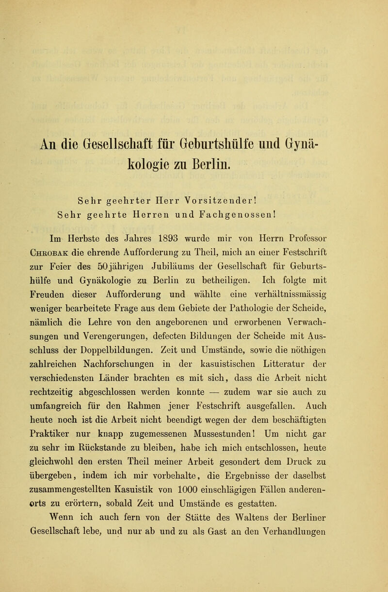 An die Gesellschaft für Geburtskülfe und Gynä- kologie zu Berlin. Sehr geehrter Herr Vorsitzender! Sehr geehrte Herren und Fachgenossen! Im Herbste des Jahres 1893 wurde mir von Herrn Professor Cheobak die ehrende Aufforderung zu Theil, mich an einer Festschrift zur Feier des 50jährigen Jubiläums der Gesellschaft für Geburts- hülfe und Gynäkologie zu Berlin zu betheiligen. Ich folgte mit Freuden dieser Aufforderung und wählte eine verhältnissmässig weniger bearbeitete Frage aus dem Gebiete der Pathologie der Scheide, nämlich die Lehre von den angeborenen und erworbenen Verwach- sungen und Verengerungen, defecten Bildungen der Scheide mit Aus- schluss der Doppelbildungen. Zeit und Umstände, sowie die nöthigen zahlreichen Nachforschungen in der kasuistischen Litteratur der verschiedensten Länder brachten es mit sich, dass die Arbeit nicht rechtzeitig abgeschlossen werden konnte — zudem war sie auch zu umfangreich für den Rahmen jener Festschrift ausgefallen. Auch heute noch ist die Arbeit nicht beendigt wegen der dem beschäftigten Praktiker nur knapp zugemessenen Mussestunden! Um nicht gar zu sehr im Rückstande zu bleiben, habe ich mich entschlossen, heute gleichwohl den ersten Theil meiner Arbeit gesondert dem Druck zu übergeben, indem ich mir vorbehalte, die Ergebnisse der daselbst zusammengestellten Kasuistik von 1000 einschlägigen Fällen anderen- orts zu erörtern, sobald Zeit und Umstände es gestatten. Wenn ich auch fern von der Stätte des Waltens der Berliner Gesellschaft lebe, und nur ab und zu als Gast an den Verhandlungen