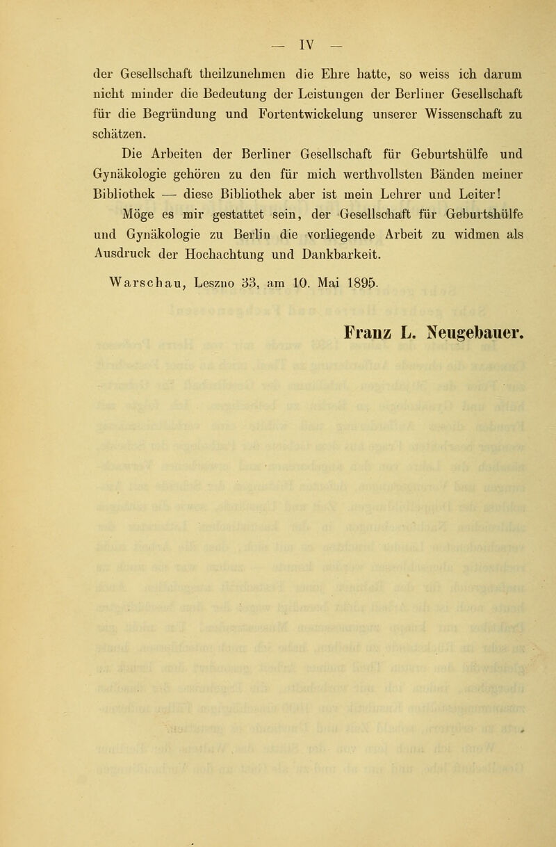 der Gesellschaft theilzunehmen die Ehre hatte, so weiss ich darum nicht minder die Bedeutung der Leistungen der Berliner Gesellschaft für die Begründung und Fortentwickelung unserer Wissenschaft zu schätzen. Die Arbeiten der Berliner Gesellschaft für Geburtshülfe und Gynäkologie gehören zu den für mich werthvollsten Bänden meiner Bibliothek — diese Bibliothek aber ist mein Lehrer und Leiter! Möge es mir gestattet sein, der Gesellschaft für Geburtshülfe und Gynäkologie zu Berlin die vorliegende Arbeit zu widmen als Ausdruck der Hochachtung und Dankbarkeit. Warschau, Leszno 33, am 10. Mai 1895- Franz L. Neugebauer.