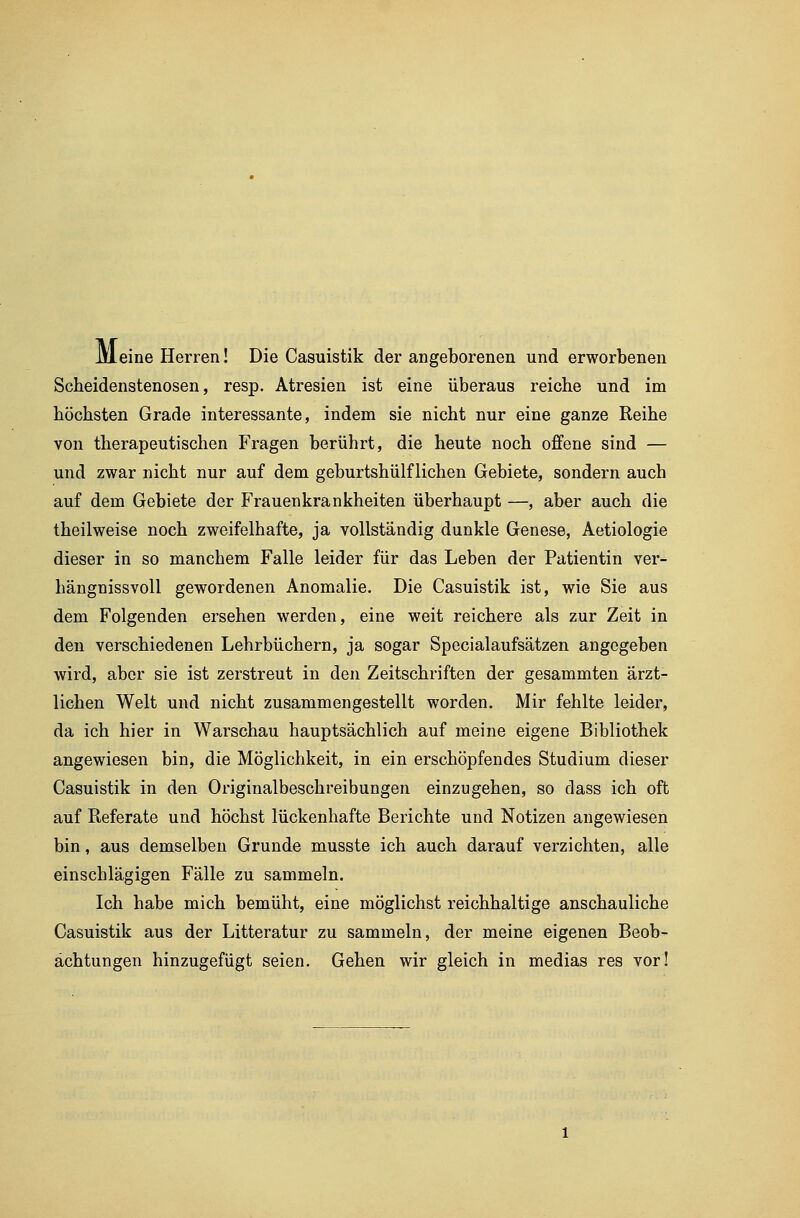 Meine Herren! Die Casuistik der angeborenen und erworbenen Scheidenstenosen, resp. Atresien ist eine überaus reiche und im höchsten Grade interessante, indem sie nicht nur eine ganze Reihe von therapeutischen Fragen berührt, die heute noch offene sind — und zwar nicht nur auf dem geburtshülflichen Gebiete, sondern auch auf dem Gebiete der Frauenkrankheiten überhaupt —, aber auch die theilweise noch zweifelhafte, ja vollständig dunkle Genese, Aetiologie dieser in so manchem Falle leider für das Leben der Patientin ver- hängnissvoll gewordenen Anomalie. Die Casuistik ist, wie Sie aus dem Folgenden ersehen werden, eine weit reichere als zur Zeit in den verschiedenen Lehrbüchern, ja sogar Specialaufsätzen angegeben wird, aber sie ist zerstreut in den Zeitschriften der gesammten ärzt- lichen Welt und nicht zusammengestellt worden. Mir fehlte leider, da ich hier in Warschau hauptsächlich auf meine eigene Bibliothek angewiesen bin, die Möglichkeit, in ein erschöpfendes Studium dieser Casuistik in den Originalbeschreibungen einzugehen, so dass ich oft auf Referate und höchst lückenhafte Berichte und Notizen angewiesen bin, aus demselben Grunde musste ich auch darauf verzichten, alle einschlägigen Fälle zu sammeln. Ich habe mich bemüht, eine möglichst reichhaltige anschauliche Casuistik aus der Litteratur zu sammeln, der meine eigenen Beob- achtungen hinzugefügt seien. Gehen wir gleich in medias res vor!